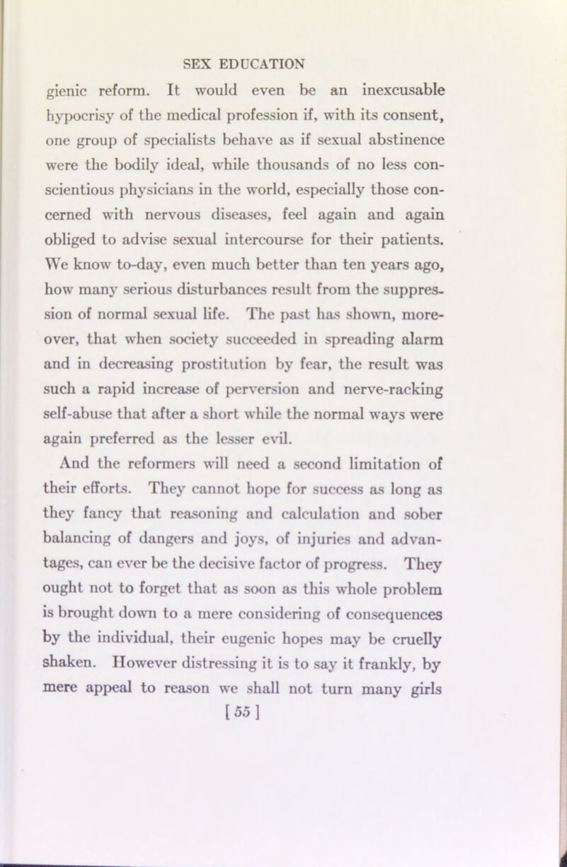 gienic reform. It would even be an inexcusable hypocrisy of the medical profession if, with its consent, one group of specialists behave as if sexual abstinence were the bodily ideal, while thousands of no less con- scientious physicians in the world, especially those con- cerned with nervous diseases, feel again and again obliged to advise sexual intercourse for their patients. We know to-day, even much better than ten years ago, how many serious disturbances result from the suppres- sion of normal sexual life. The past has shown, more- over, that when society succeeded in spreading alarm and in decreasing prostitution by fear, the result was such a rapid increase of perversion and nerve-racking self-abuse that after a short while the normal ways were again preferred as the lesser evil. And the reformers will need a second limitation of their efforts. They cannot hope for success as long as they fancy that reasoning and calculation and sober balancing of dangers and joys, of injuries and advan- tages, can ever be the decisive factor of progress. They ought not to forget that as soon as this whole problem is brought down to a mere considering of consequences by the individual, their eugenic hopes may be cruelly shaken. However distressing it is to say it frankly, by mere appeal to reason we shall not turn many girls [55]