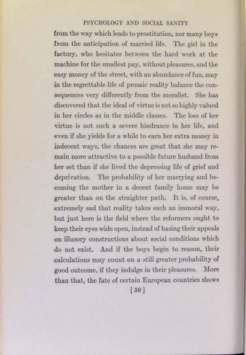 from the way which leads to prostitution, nor many boys from the anticipation of married life. The girl in the factory, who hesitates between the hard work at the machine for the smallest pay, without pleasures, and the easy money of the street, with an abundance of fun, may in the regrettable life of prosaic reality balance the con- sequences very differently from the moralist. She has discovered that the ideal of virtue is not so highly valued in her circles as in the middle classes. The loss of her virtue is not such a severe hindrance in her life, and even if she yields for a while to earn her extra money in indecent ways, the chances are great that she may re- main more attractive to a possible future husband from her set than if she lived the depressing life of grief and deprivation. The probability of her marrying and be- coming the mother in a decent family home may be greater than on the straighter path. It is, of course, extremely sad that reality takes such an immoral way, but just here is the field where the reformers ought to keep their eyes wide open, instead of basing their appeals on illusory constructions about social conditions which do not exist. And if the boys begin to reason, their calculations may count on a still greater probability of good outcome, if they indulge in their pleasures. More than that, the fate of certain European countries shows [56]