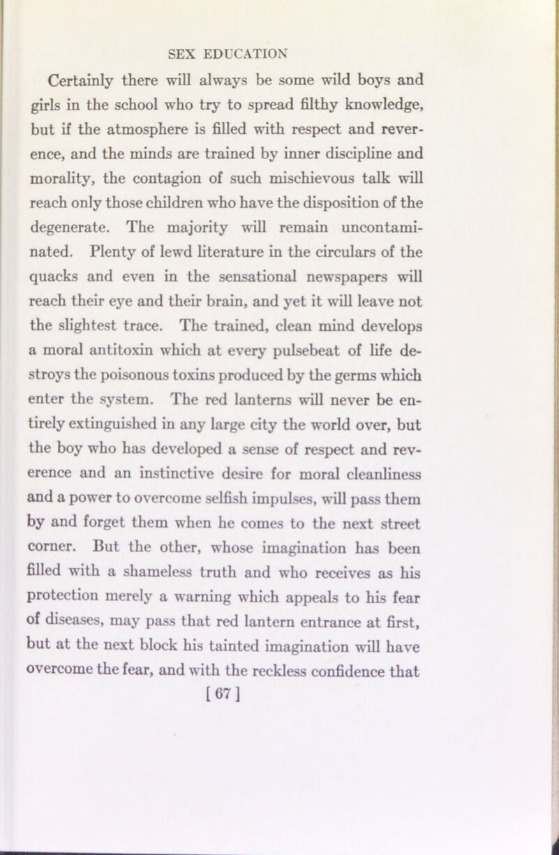 Certainly there will always be some wild boys and girls in the school who try to spread filthy knowledge, but if the atmosphere is filled with respect and rever- ence, and the minds are trained by inner discipline and morality, the contagion of such mischievous talk will reach only those children who have the disposition of the degenerate. The majority wall remain uncontami- nated. Plenty of lewd literature in the circulars of the quacks and even in the sensational newspapers will reach their eye and their brain, and yet it will leave not the slightest trace. The trained, clean mind develops a moral antitoxin which at every pulsebeat of life de- stroys the poisonous toxins produced by the germs which enter the system. The red lanterns will never be en- tirely extinguished in any large city the world over, but the boy who has developed a sense of respect and rev- erence and an instinctive desire for moral cleanliness and a power to overcome selfish impulses, will pass them by and forget them when he comes to the next street corner. But the other, whose imagination has been filled with a shameless truth and who receives as his protection merely a warning which appeals to his fear of diseases, may pass that red lantern entrance at first, but at the next block his tainted imagination will have overcome the fear, and with the reckless confidence that [67]