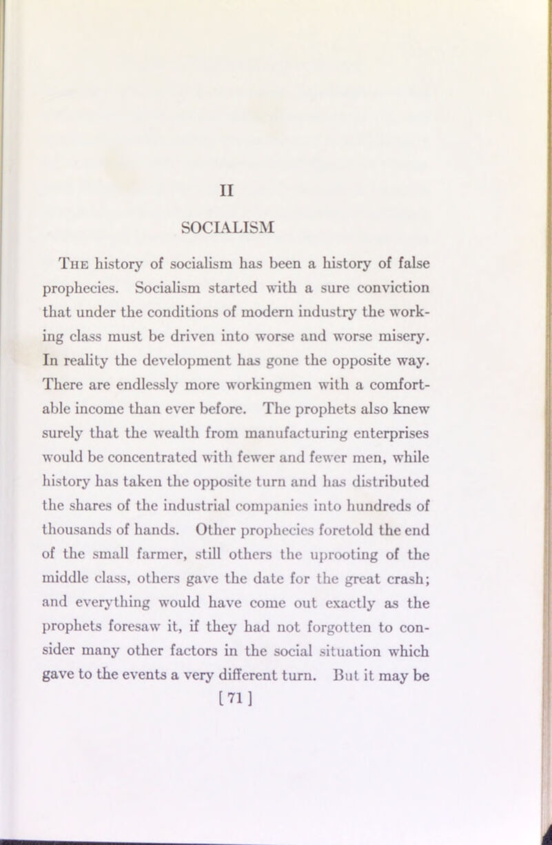 II SOCIALISM The history of socialism has been a history of false prophecies. Socialism started with a sure conviction that under the conditions of modern industry the work- ing class must be driven into worse and worse misery. In reality the development has gone the opposite way. There are endlessly more workingmen with a comfort- able income than ever before. The prophets also knew surely that the wealth from manufacturing enterprises would be concentrated with fewer and fewer men, while history has taken the opposite turn and has distributed the shares of the industrial companies into hundreds of thousands of hands. Other prophecies foretold the end of the small farmer, still others the uprooting of the middle class, others gave the date for the great crash; and everything would have come out exactly as the prophets foresaw it, if they had not forgotten to con- sider many other factors in the social situation which gave to the events a very different turn. But it may be [71]