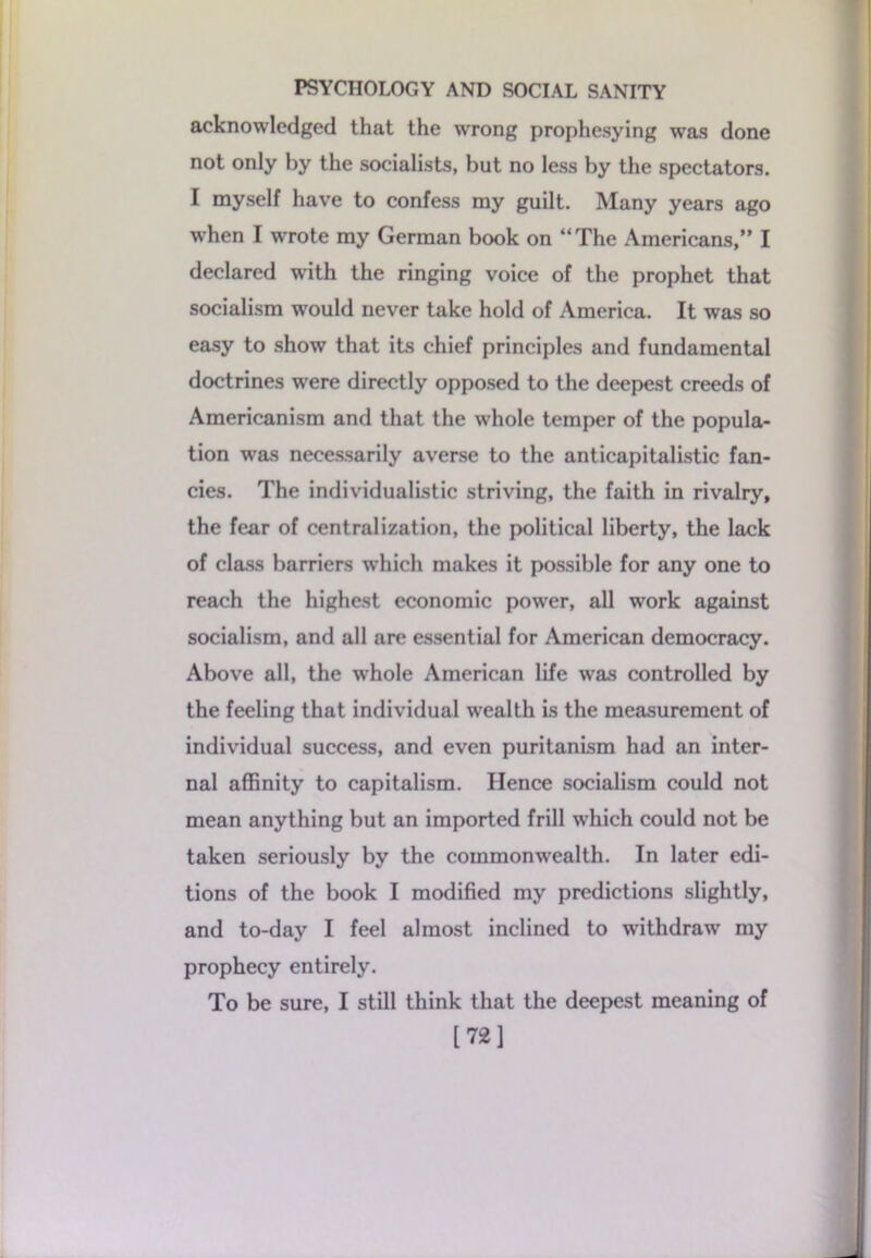 acknowledged that the wrong prophesying was done not only by the socialists, but no less by the spectators. I myself have to confess my guilt. Many years ago when I wrote my German book on “The Americans,” I declared with the ringing voice of the prophet that socialism would never take hold of America. It was so easy to show that its chief principles and fundamental doctrines were directly opposed to the deepest creeds of Americanism and that the whole temper of the popula- tion was necessarily averse to the anticapitalistic fan- cies. The individualistic striving, the faith in rivalry, the fear of centralization, the political liberty, the lack of class barriers which makes it possible for any one to reach the highest economic power, all work against socialism, and all are essential for American democracy. Above all, the whole American life was controlled by the feeling that individual wealth is the measurement of individual success, and even puritanLsm had an inter- nal affinity to capitalism. Hence socialism could not mean anything but an imported frill wrhich could not be taken seriously by the commonwrealth. In later edi- tions of the book I modified my predictions slightly, and to-day I feel almost inclined to withdraw my prophecy entirely. To be sure, I still think that the deepest meaning of [72]