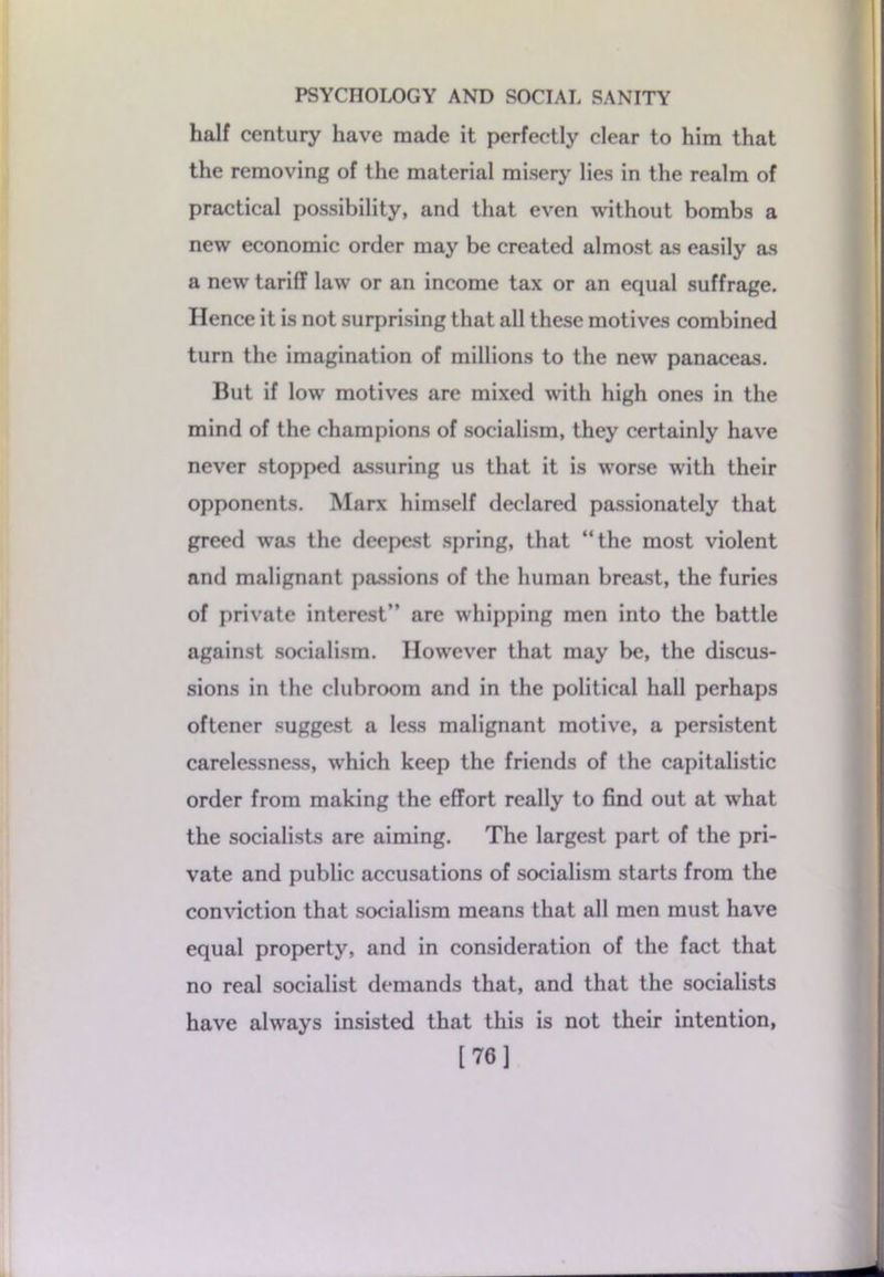 half century have made it perfectly clear to him that the removing of the material misery lies in the realm of practical possibility, and that even without bombs a new economic order may be created almost as easily as a new tariff law or an income tax or an equal suffrage. Hence it is not surprising that all these motives combined turn the imagination of millions to the new panaceas. But if low motives are mixed with high ones in the mind of the champions of socialism, they certainly have never stopped assuring us that it is worse with their opponents. Marx himself declared passionately that greed was the deepest spring, that “the most violent and malignant passions of the human breast, the furies of private interest” are whipping men into the battle against socialism. However that may be, the discus- sions in the clubroom and in the political hall perhaps oftener suggest a less malignant motive, a persistent carelessness, which keep the friends of the capitalistic order from making the effort really to find out at what the socialists are aiming. The largest part of the pri- vate and public accusations of socialism starts from the conviction that socialism means that all men must have equal property, and in consideration of the fact that no real socialist demands that, and that the socialists have always insisted that this is not their intention, [76]