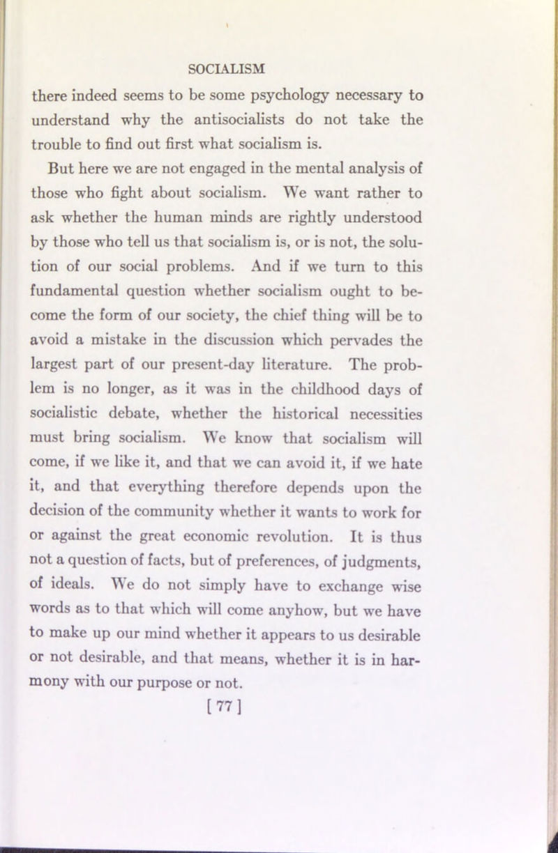 there indeed seems to be some psychology necessary to understand why the antisocialists do not take the trouble to find out first what socialism is. But here we are not engaged in the mental analysis of those who fight about socialism. We want rather to ask whether the human minds are rightly understood by those who tell us that socialism is, or is not, the solu- tion of our social problems. And if we turn to this fundamental question whether socialism ought to be- come the form of our society, the chief thing will be to avoid a mistake in the discussion which pervades the largest part of our present-day literature. The prob- lem is no longer, as it was in the childhood days of socialistic debate, whether the historical necessities must bring socialism. We know that socialism will come, if we like it, and that we can avoid it, if we hate it, and that everything therefore depends upon the decision of the community whether it wants to work for or against the great economic revolution. It is thus not a question of facts, but of preferences, of judgments, of ideals. We do not simply have to exchange wise words as to that which will come anyhow, but we have to make up our mind whether it appears to us desirable or not desirable, and that means, whether it is in har- mony with our purpose or not. [77] A