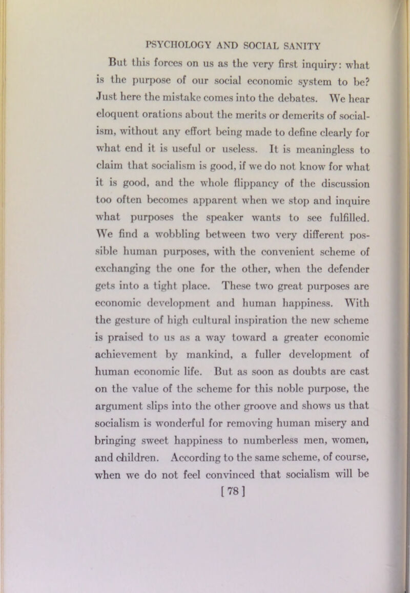 But this forces on us as the very first inquiry: what is the purpose of our social economic system to be? Just here the mistake comes into the debates. We hear eloquent orations about the merits or demerits of social- ism, without any effort being made to define clearly for what end it is useful or useless. It is meaningless to claim that socialism is good, if we do not know for what it is good, and the whole flippancy of the discussion too often becomes apparent when we stop and inquire what purposes the speaker wants to see fulfilled. We find a wobbling between two very different pos- sible human purposes, with the convenient scheme of exchanging the one for the other, when the defender gets into a tight place. These two great purposes are economic development and human happiness. With the gesture of high cultural inspiration the new scheme is praised to us as a way toward a greater economic achievement by mankind, a fuller development of human economic life. But as soon as doubts are cast on the value of the scheme for this noble purpose, the argument slips into the other groove and shows us that socialism is wonderful for removing human misery and bringing sweet happiness to numberless men, women, and children. According to the same scheme, of course, wrhen wre do not feel convinced that socialism will be [78]