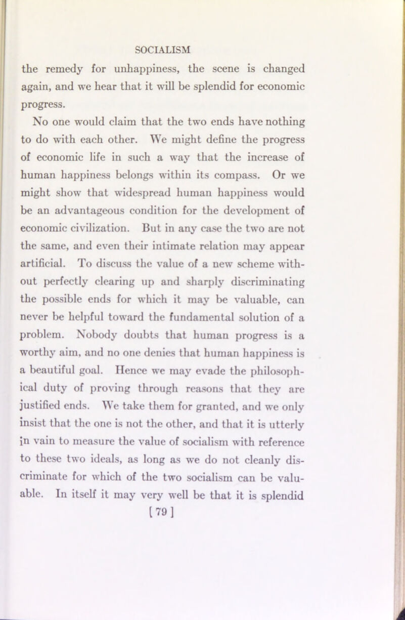 the remedy for unhappiness, the scene is changed again, and we hear that it will be splendid for economic progress. No one would claim that the two ends have nothing to do with each other. We might define the progress of economic life in such a way that the increase of human happiness belongs within its compass. Or we might show that widespread human happiness would be an advantageous condition for the development of economic civilization. But in any case the two are not the same, and even their intimate relation may appear artificial. To discuss the value of a new scheme with- out perfectly clearing up and sharply discriminating the possible ends for which it may be valuable, can never be helpful toward the fundamental solution of a problem. Nobody doubts that human progress is a worthy aim, and no one denies that human happiness is a beautiful goal. Hence we may evade the philosoph- ical duty of proving through reasons that they are justified ends. We take them for granted, and we only insist that the one is not the other, and that it is utterly in vain to measure the value of socialism with reference to these two ideals, as long as we do not cleanly dis- criminate for which of the two socialism can be valu- able. In itself it may very well be that it is splendid [79]