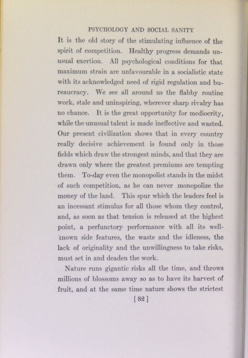 It is the old story of the stimulating influence of the spirit of competition. Healthy progress demands un- usual exertion. All psychological conditions for that maximum strain are unfavourable in a socialistic state with its acknowledged need of rigid regulation and bu- reaucracy. We see all around us the flabby routine work, stale and uninspiring, w’herever sharp rivalry has no chance. It is the great opportunity for mediocrity, while the unusual talent is made ineffective and wasted. Our present civilization shows that in every country really decisive achievement is found only in those fields which draw the strongest minds, and that they are drawn only where the greatest premiums are tempting them. To-day even the monopolist stands in the midst of such competition, as he can never monopolize the money of the land. This spur which the leaders feel is an incessant stimulus for all those whom they control, and, as soon as that tension is released at the highest point, a perfunctory performance with all its well- cnown side features, the waste and the idleness, the lack of originality and the unwillingness to take risks, must set in and deaden the work. Nature runs gigantic risks all the time, and throws millions of blossoms away so as to have its harvest of fruit, and at the same time nature show’s the strictest [82]