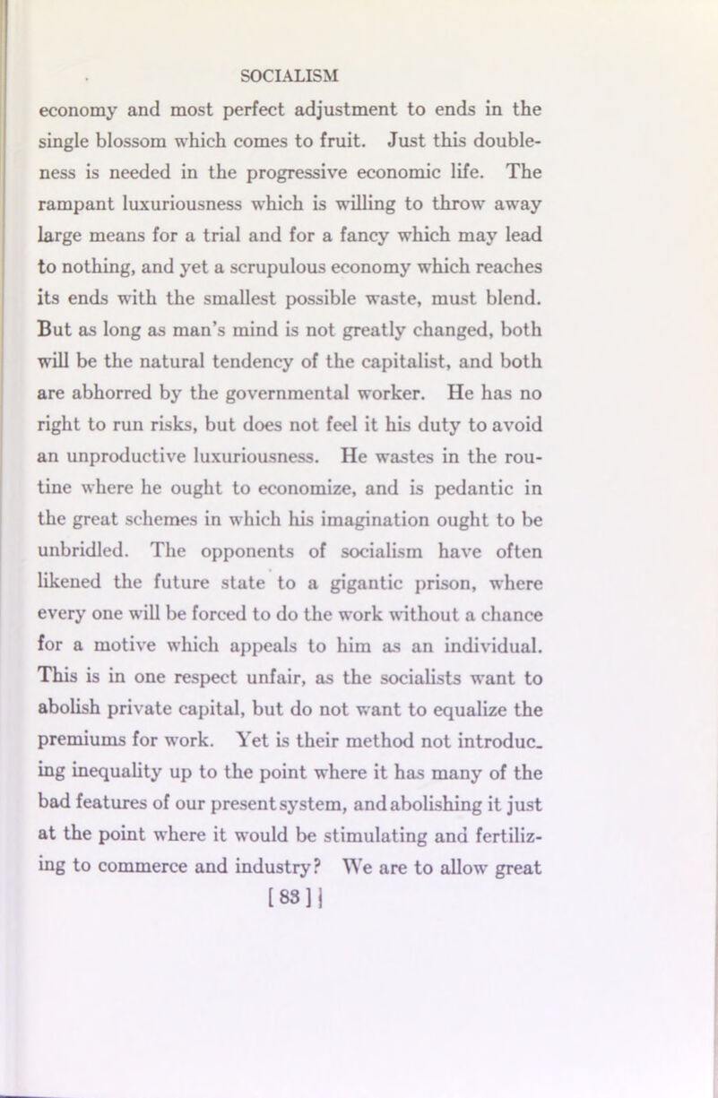 economy and most perfect adjustment to ends in the single blossom which comes to fruit. Just this double- ness is needed in the progressive economic life. The rampant luxuriousness which is willing to throw away large means for a trial and for a fancy which may lead to nothing, and yet a scrupulous economy which reaches its ends with the smallest possible waste, must blend. But as long as man’s mind is not greatly changed, both will be the natural tendency of the capitalist, and both are abhorred by the governmental worker. He has no right to run risks, but does not feel it his duty to avoid an unproductive luxuriousness. He wastes in the rou- tine where he ought to economize, and is pedantic in the great schemes in which his imagination ought to be unbridled. The opponents of socialism have often likened the future state to a gigantic prison, where every one will be forced to do the work without a chance for a motive which appeals to him as an individual. This is in one respect unfair, as the socialists want to abolish private capital, but do not want to equalize the premiums for work. Yet is their method not introduc. ing inequality up to the point where it has many of the bad features of our present system, and abolishing it just at the point where it would be stimulating and fertiliz- ing to commerce and industry? We are to allow great [83]]