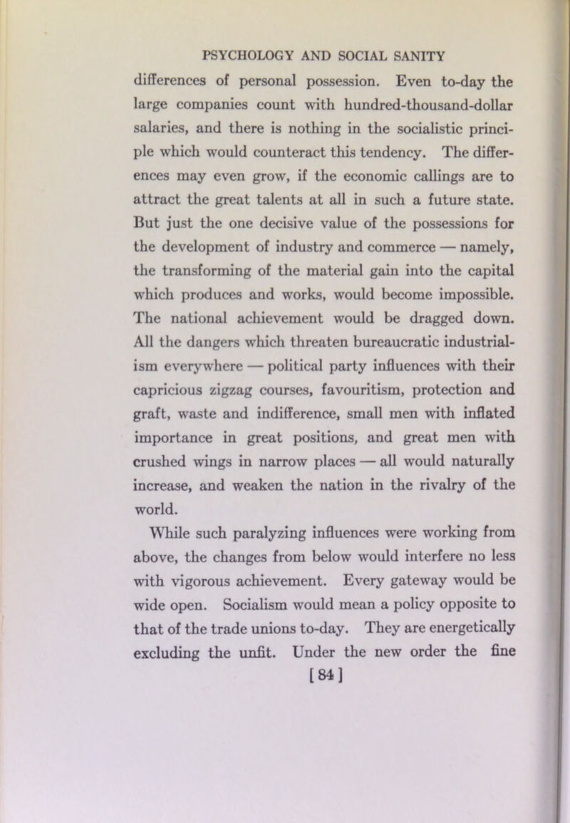 differences of personal possession. Even to-day the large companies count with hundred-thousand-dollar salaries, and there is nothing in the socialistic princi- ple which would counteract this tendency. The differ- ences may even grow, if the economic callings are to attract the great talents at all in such a future state. But just the one decisive value of the possessions for the development of industry and commerce — namely, the transforming of the material gain into the capital which produces and wTorks, would become impossible. The national achievement would be dragged down. All the dangers which threaten bureaucratic industrial- ism everywhere — political party influences with their capricious zigzag courses, favouritism, protection and graft, waste and indifference, small men with inflated importance in great positions, and great men with crushed wings in narrow places — all would naturally increase, and weaken the nation in the rivalry of the world. While such paralyzing influences were working from above, the changes from below would interfere no less with vigorous achievement. Every gateway would be wide open. Socialism would mean a policy opposite to that of the trade unions to-day. They are energetically excluding the unfit. Under the new order the fine [84]