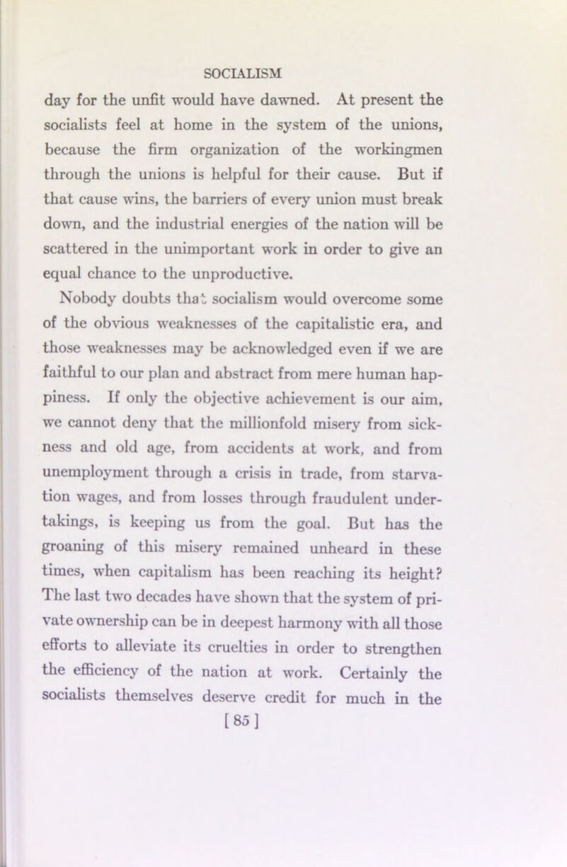 day for the unfit would have dawned. At present the socialists feel at home in the system of the unions, because the firm organization of the workingmen through the unions is helpful for their cause. But if that cause wins, the barriers of every union must break down, and the industrial energies of the nation will be scattered in the unimportant work in order to give an equal chance to the unproductive. Nobody doubts that socialism would overcome some of the obvious weaknesses of the capitalistic era, and those weaknesses may be acknowledged even if we are faithful to our plan and abstract from mere human hap- piness. If only the objective achievement is our aim, we cannot deny that the millionfold misery from sick- ness and old age, from accidents at work, and from unemployment through a crisis in trade, from starva- tion wages, and from losses through fraudulent under- takings, is keeping us from the goal. But has the groaning of this misery remained unheard in these times, when capitalism has been reaching its height? The last two decades have shown that the system of pri- vate ownership can be in deepest harmony with all those efforts to alleviate its cruelties in order to strengthen the efficiency of the nation at work. Certainly the socialists themselves deserve credit for much in the [85]