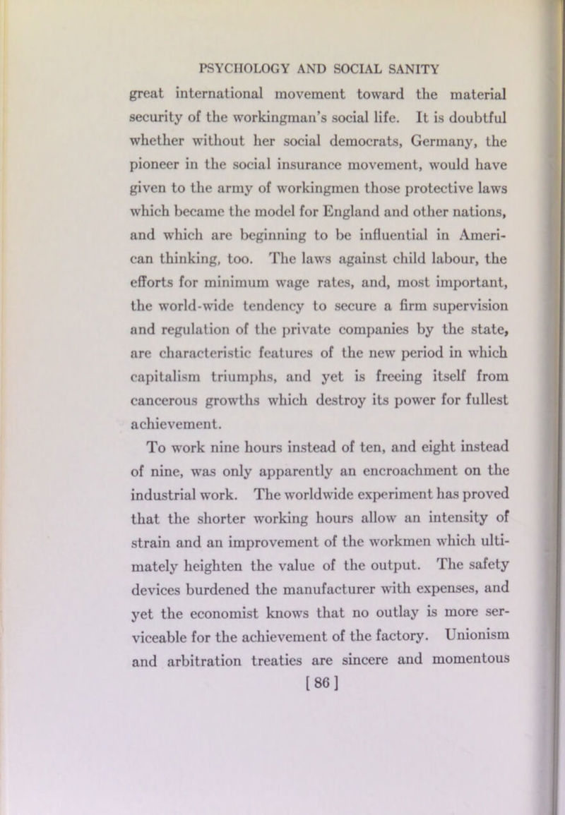 great international movement toward the material security of the workingman’s social life. It is doubtful whether without her social democrats, Germany, the pioneer in the social insurance movement, would have given to the army of workingmen those protective laws which became the model for England and other nations, and which are beginning to be influential in Ameri- can thinking, too. The laws against child labour, the efforts for minimum wage rates, and, most important, the world-wide tendency to secure a firm supervision and regulation of the private companies by the state, are characteristic features of the new period in which capitalism triumphs, and yet is freeing itself from cancerous growths which destroy its power for fullest achievement. To work nine hours instead of ten, and eight instead of nine, was only apparently an encroachment on the industrial work. The worldwide experiment has proved that the shorter working hours allow an intensity of strain and an improvement of the workmen which ulti- mately heighten the value of the output. The safety devices burdened the manufacturer with expenses, and yet the economist knows that no outlay is more ser- viceable for the achievement of the factory. Unionism and arbitration treaties are sincere and momentous [86]