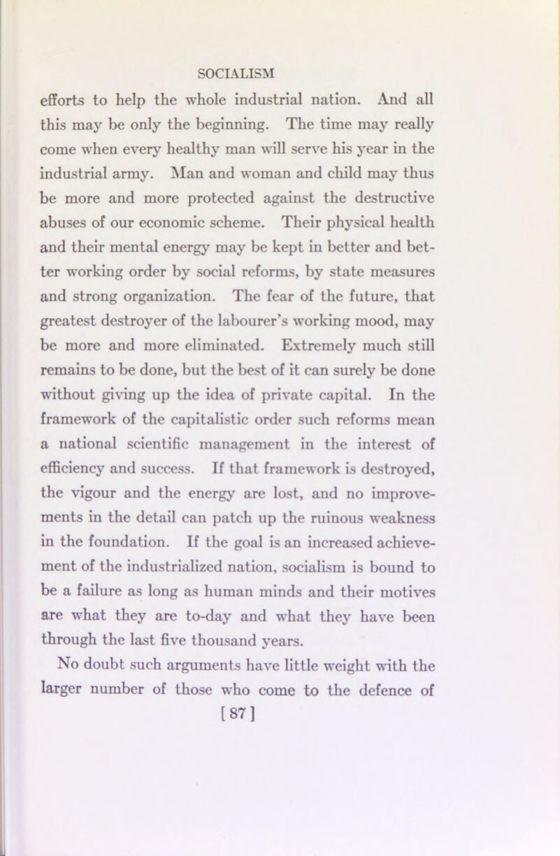 efforts to help the whole industrial nation. And all this may be only the beginning. The time may really come when every healthy man will serve his year in the industrial army. Man and woman and child may thus be more and more protected against the destructive abuses of our economic scheme. Their physical health and their mental energy may be kept in better and bet- ter working order by social reforms, by state measures and strong organization. The fear of the future, that greatest destroyer of the labourer’s working mood, may be more and more eliminated. Extremely much still remains to be done, but the best of it can surely be done without giving up the idea of private capital. In the framework of the capitalistic order such reforms mean a national scientific management in the interest of efficiency and success. If that framework is destroyed, the vigour and the energy are lost, and no improve- ments in the detail can patch up the ruinous weakness in the foundation. If the goal is an increased achieve- ment of the industrialized nation, socialism is bound to be a failure as long as human minds and their motives are what they are to-day and what they have been through the last five thousand years. No doubt such arguments have little weight with the larger number of those who come to the defence of [87]