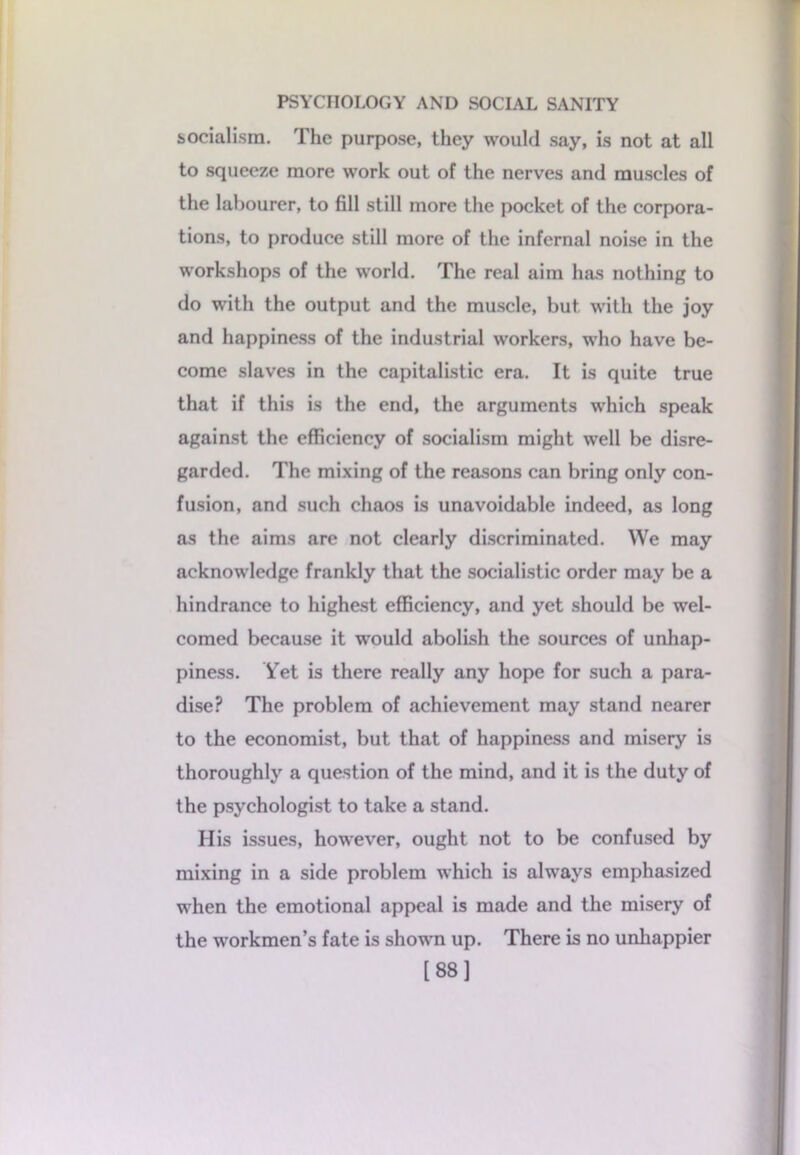 socialism. The purpose, they would say, is not at all to squeeze more work out of the nerves and muscles of the labourer, to fill still more the pocket of the corpora- tions, to produce still more of the infernal noise in the workshops of the world. The real aim has nothing to do with the output and the muscle, but with the joy and happiness of the industrial workers, who have be- come slaves in the capitalistic era. It is quite true that if this is the end, the arguments which speak against the efficiency of socialism might well be disre- garded. The mixing of the reasons can bring only con- fusion, and such chaos is unavoidable indeed, as long as the aims are not clearly discriminated. We may acknowledge frankly that the socialistic order may be a hindrance to highest efficiency, and yet should be wel- comed because it would abolish the sources of unhap- piness. Yet is there really any hope for such a para- dise? The problem of achievement may stand nearer to the economist, but that of happiness and misery is thoroughly a question of the mind, and it is the duty of the psychologist to take a stand. His issues, however, ought not to be confused by mixing in a side problem which is always emphasized when the emotional appeal is made and the misery of the workmen’s fate is shown up. There is no unhappier [88]