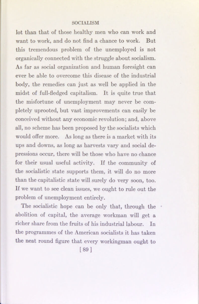 lot than that of those healthy men who can work and want to work, and do not find a chance to work. But this tremendous problem of the unemployed is not organically connected with the struggle about socialism. As far as social organization and human foresight can ever be able to overcome this disease of the industrial body, the remedies can just as well be applied in the midst of full-fledged capitalism. It is quite true that the misfortune of unemployment may never be com- pletely uprooted, but vast improvements can easily be conceived without any economic revolution; and, above all, no scheme has been proposed by the socialists which would offer more. As long as there is a market with its ups and downs, as long as harvests vary and social de- pressions occur, there will be those who have no chance for their usual useful activity. If the community of the socialistic state supports them, it will do no more than the capitalistic state will surely do very soon, too. If we want to see clean issues, we ought to rule out the problem of unemployment entirely. The socialistic hope can be only that, through the • abolition of capital, the average workman will get a richer share from the fruits of his industrial labour. In the programmes of the American socialists it has taken the neat round figure that every workingman ought to [89]