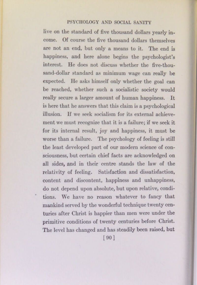 livre on the standard of five thousand dollars yearly in- come. Of course the five thousand dollars themselves are not an end, but only a means to it. The end is happiness, and here alone begins the psychologist’s interest. He does not discuss whether the five-thou- sand-dollar standard as minimum wage can really be expected. He asks himself only whether the goal can be reached, whether such a socialistic society would really secure a larger amount of human happiness. It is here that he answers that this claim is a psychological illusion. If we seek socialism for its external achieve- ment we must recognize that it is a failure; if we seek it for its internal result, joy and happiness, it must be worse than a failure. The psychology of feeling is still the least developed part of our modern science of con- sciousness, but certain chief facts are acknowledged on all sides, and in their centre stands the law of the relativity of feeling. Satisfaction and dissatisfaction, content and discontent, happiness and unhappiness, do not depend upon absolute, but upon relative, condi- tions. We have no reason whatever to fancy that mankind served by the wonderful technique twenty cen- turies after Christ is happier than men were under the primitive conditions of twenty centuries before Christ. The level has changed and has steadily been raised, but [90]