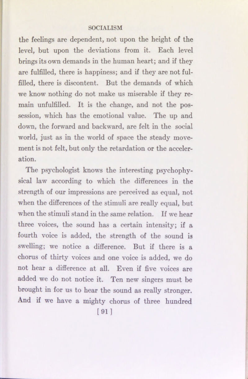 the feelings are dependent, not upon the height of the level, but upon the deviations from it. Each level brings its own demands in the human heart; and if they are fulfilled, there is happiness; and if they are not ful- filled, there is discontent. But the demands of which we know nothing do not make us miserable if they re- main unfulfilled. It is the change, and not the pos- session, which has the emotional value. The up and down, the forward and backward, are felt in the social world, just as in the world of space the steady move- ment is not felt, but only the retardation or the acceler- ation. The psychologist knows the interesting psychophy- sical law according to which the differences in the strength of our impressions are perceived as equal, not when the differences of the stimuli are really equal, but when the stimuli stand in the same relation. If we hear three voices, the sound has a certain intensity; if a fourth voice is added, the strength of the sound is swelling; we notice a difference. But if there is a chorus of thirty voices and one voice is added, we do not hear a difference at all. Even if five voices are added we do not notice it. Ten new singers must be brought in for us to hear the sound as really stronger. And if we have a mighty chorus of three hundred [91]