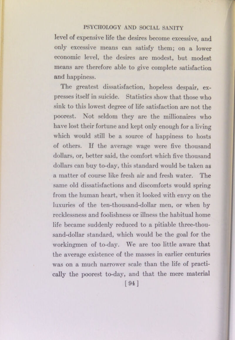 level of expensive life the desires become excessive, and only excessive means can satisfy them; on a lower economic level, the desires are modest, but modest means are therefore able to give complete satisfaction and happiness. The greatest dissatisfaction, hopeless despair, ex- presses itself in suicide. Statistics show that those who sink to this lowest degree of life satisfaction are not the poorest. Not seldom they are the millionaires who have lost their fortune and kept only enough for a living which would still be a source of happiness to hosts of others. If the average wage were five thousand dollars, or, better said, the comfort which five thousand dollars can buy to-day, this standard would be taken as a matter of course like fresh air and fresh water. The same old dissatisfactions and discomforts would spring from the human heart, when it looked with envy on the luxuries of the ten-thousand-dollar men, or when by recklessness and foolishness or illness the habitual home life became suddenly reduced to a pitiable three-thou- sand-dollar standard, which would be the goal for the workingmen of to-day. We are too little aware that the average existence of the masses in earlier centuries was on a much narrower scale than the life of practi- cally the poorest to-day, and that the mere material [94]