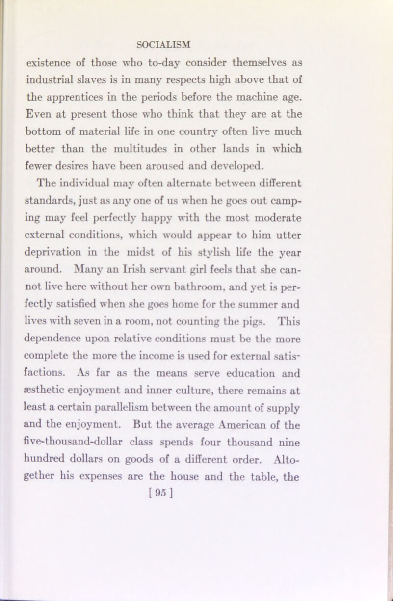 existence of those who to-day consider themselves as industrial slaves is in many respects high above that of the apprentices in the periods before the machine age. Even at present those who think that they are at the bottom of material life in one country often live much better than the multitudes in other lands in which fewer desires have been aroused and developed. The individual may often alternate between different standards, just as any one of us when he goes out camp- ing may feel perfectly happy with the most moderate external conditions, which would appear to him utter deprivation in the midst of his stylish life the year around. Many an Irish servant girl feels that she can- not live here without her own bathroom, and yet is per- fectly satisfied when she goes home for the summer and lives with seven in a room, not counting the pigs. This dependence upon relative conditions must be the more complete the more the income is used for external satis- factions. As far as the means serve education and aesthetic enjoyment and inner culture, there remains at least a certain parallelism betwreen the amount of supply and the enjoyment. But the average American of the five-thousand-dollar class spends four thousand nine hundred dollars on goods of a different order. Alto- gether his expenses are the house and the table, the [95]