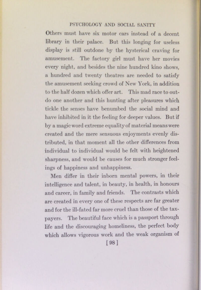 Others must have six motor cars instead of a decent library in their palaee. But this longing for useless display is still outdone by the hysterical craving for amusement. The factory girl must have her movies every night, and besides the nine hundred kino shows, a hundred and twenty theatres arc needed to satisfy the amusement seeking crowd of New York, in addition to the half dozen which offer art. This mad race to out- do one another and this hunting after pleasures which tickle the senses have benumbed the social mind and have inhibited in it the feeling for deeper values. But if by a magieword extreme equality of material meanswere created and the mere sensuous enjoyments evenly dis- tributed, in that moment all the other differences from individual to individual would be felt with heightened sharpness, and would be causes for much stronger feel- ings of happiness and unhappiness. Men differ in their inborn mental powers, in their intelligence and talent, in beauty, in health, in honours and career, in family and friends. The contrasts which are created in every one of these respects are far greater and for the ill-fated far more cruel than those of the tax- payers. The beautiful face which is a passport through life and the discouraging homeliness, the perfect body which allows vigorous work and the weak organism of [98]