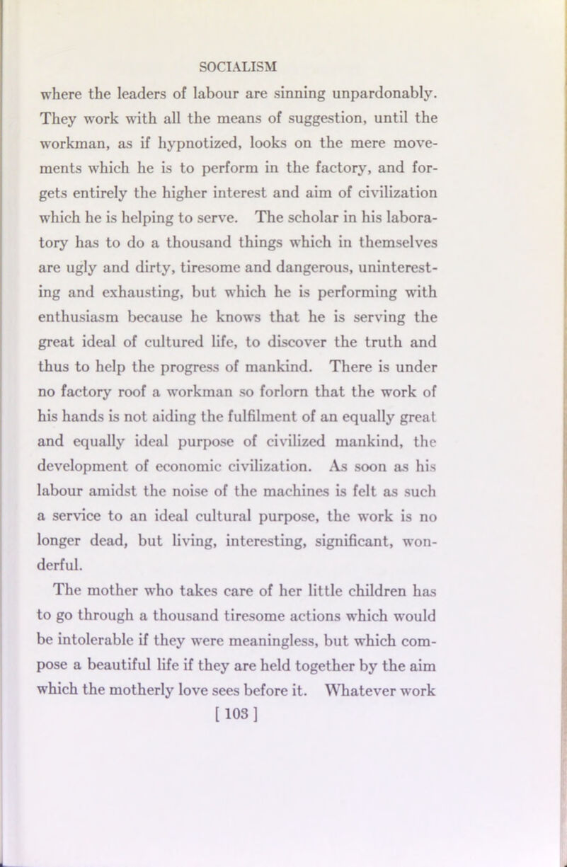 where the leaders of labour are sinning unpardonably. They work with all the means of suggestion, until the workman, as if hypnotized, looks on the mere move- ments which he is to perform in the factory, and for- gets entirely the higher interest and aim of civilization which he is helping to serve. The scholar in his labora- tory has to do a thousand things which in themselves are ugly and dirty, tiresome and dangerous, uninterest- ing and exhausting, but which he is performing with enthusiasm because he knows that he is serving the great ideal of cultured life, to discover the truth and thus to help the progress of mankind. There is under no factory roof a workman so forlorn that the work of his hands is not aiding the fulfilment of an equally great and equally ideal purpose of civilized mankind, the development of economic civilization. As soon as his labour amidst the noise of the machines is felt as such a service to an ideal cultural purpose, the work is no longer dead, but living, interesting, significant, won- derful. The mother who takes care of her little children has to go through a thousand tiresome actions which would be intolerable if they were meaningless, but which com- pose a beautiful life if they are held together by the aim which the motherly love sees before it. Whatever work [103]