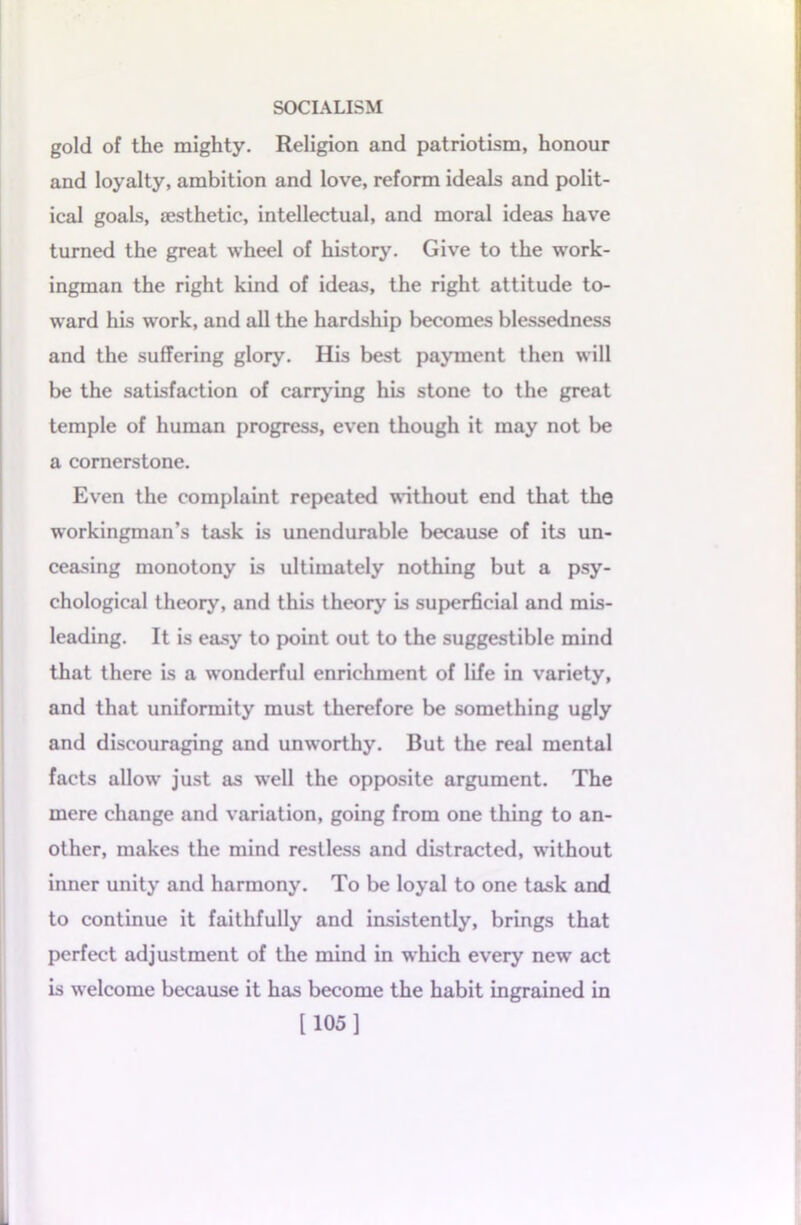 gold of the mighty. Religion and patriotism, honour and loyalty, ambition and love, reform ideals and polit- ical goals, esthetic, intellectual, and moral ideas have turned the great wheel of history. Give to the work- ingman the right kind of ideas, the right attitude to- ward his work, and all the hardship becomes blessedness and the suffering glory. His best payment then will be the satisfaction of carrying his stone to the great temple of human progress, even though it may not be a cornerstone. Even the complaint repeated without end that the workingman’s task is unendurable because of its un- ceasing monotony is ultimately nothing but a psy- chological theory, and this theory is superficial and mis- leading. It is easy to point out to the suggestible mind that there is a wonderful enrichment of life in variety, and that uniformity must therefore be something ugly and discouraging and unworthy. But the real mental facts allow just as well the opposite argument. The mere change and variation, going from one thing to an- other, makes the mind restless and distracted, without inner unity and harmony. To be loyal to one task and to continue it faithfully and insistently, brings that perfect adjustment of the mind in which every new act is welcome because it has become the habit ingrained in [105]