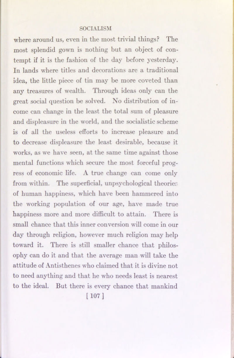 where around us, even in the most trivial things? The most splendid gown is nothing but an object of con- tempt if it is the fashion of the day before yesterday. In lands where titles and decorations arc a traditional idea, the little piece of tin may be more coveted than any treasures of wealth. Through ideas only can the great social question be solved. No distribution of in- come can change in the least the total sum of pleasure and displeasure in the world, and the socialistic scheme is of all the useless efforts to increase pleasure and to decrease displeasure the least desirable, because it works, as we have seen, at the same time against those mental functions which secure the most forceful prog- ress of economic life. A true change can come only from within. The superficial, unpsychological theories of human happiness, which have been hammered into the working population of our age, have made true happiness more and more difficult to attain. There is small chance that this inner conversion will come in our day through religion, however much religion may help toward it. There is still smaller chance that philos- ophy can do it and that the average man will take the attitude of Antisthenes who claimed that it is divine not to need anything and that he who needs least is nearest to the ideal. But there is every chance that mankind [107]