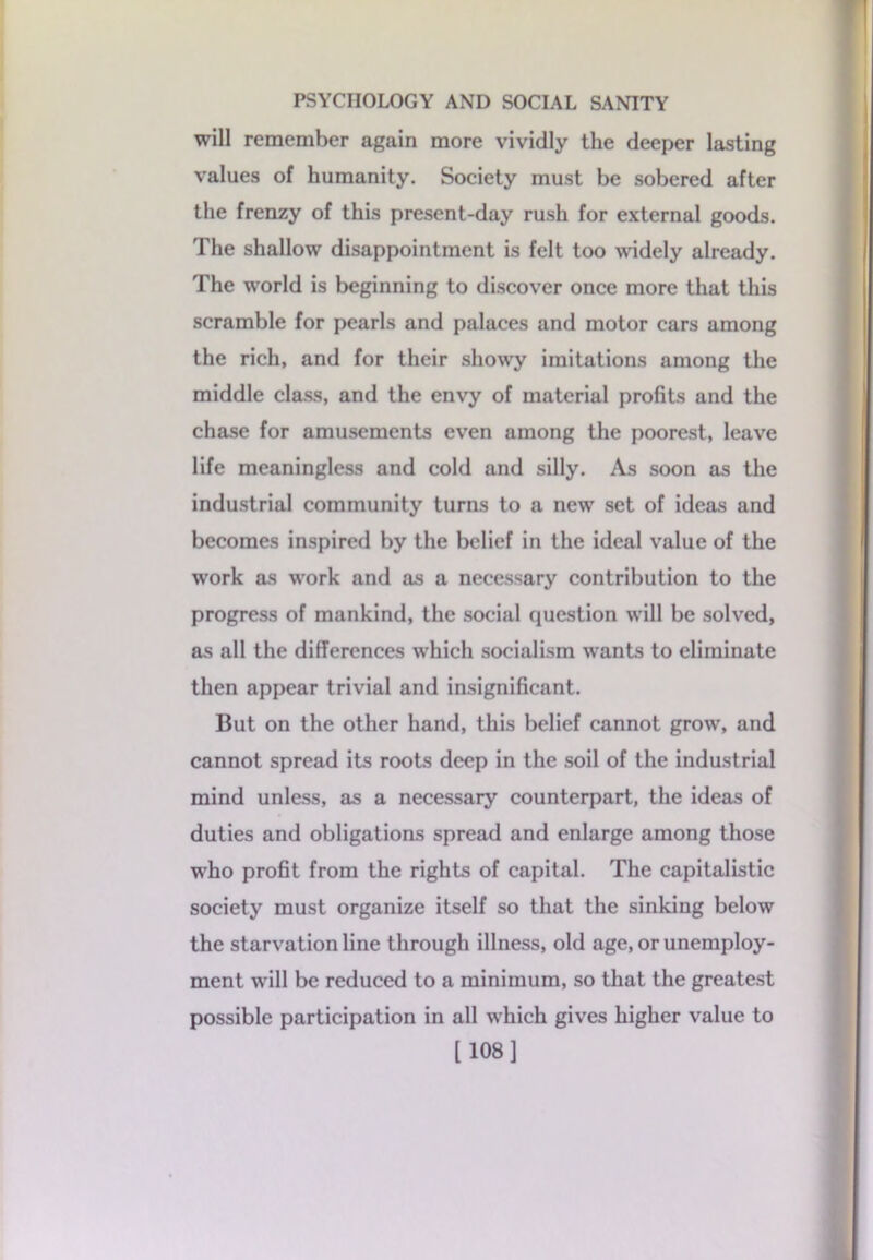 will remember again more vividly the deeper lasting values of humanity. Society must be sobered after the frenzy of this present-day rush for external goods. The shallow disappointment is felt too widely already. The world is beginning to discover once more that this scramble for pearls and palaces and motor ears among the rich, and for their showy imitations among the middle class, and the envy of material profits and the chase for amusements even among the poorest, leave life meaningless and cold and silly. As soon as the industrial community turns to a new set of ideas and becomes inspired by the belief in the ideal value of the work as work and as a necessary contribution to the progress of mankind, the social question will be solved, as all the differences which socialism wants to eliminate then appear trivial and insignificant. But on the other hand, this belief cannot grow, and cannot spread its roots deep in the soil of the industrial mind unless, as a necessary counterpart, the ideas of duties and obligations spread and enlarge among those who profit from the rights of capital. The capitalistic society must organize itself so that the sinking below the starvation line through illness, old age, or unemploy- ment will be reduced to a minimum, so that the greatest possible participation in all which gives higher value to [108]