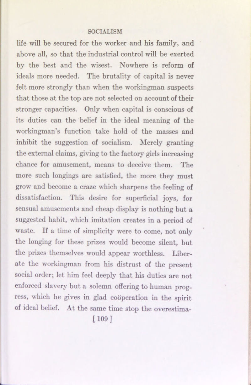 life will be secured for the worker and his family, and above all, so that the industrial control will be exerted by the best and the wisest. Nowhere is reform of ideals more needed. The brutality of capital is never felt more strongly than when the workingman suspects that those at the top are not selected on account of their stronger capacities. Only when capital is conscious of its duties can the belief in the ideal meaning of the workingman’s function take hold of the masses and inhibit the suggestion of socialism. Merely granting the external claims, giving to the factory girls increasing chance for amusement, means to deceive them. The more such longings are satisfied, the more they must grow and become a craze which sharpens the feeling of dissatisfaction. This desire for superficial joys, for sensual amusements and cheap display is nothing but a suggested habit, which imitation creates in a period of waste. If a time of simplicity were to come, not only the longing for these prizes would become silent, but the prizes themselves would appear worthless. Liber- ate the workingman from his distrust of the present social order; let him feel deeply that his duties are not enforced slavery but a solemn offering to human prog- ress, which he gives in glad cooperation in the spirit of ideal belief. At the same time stop the overestima- [109]