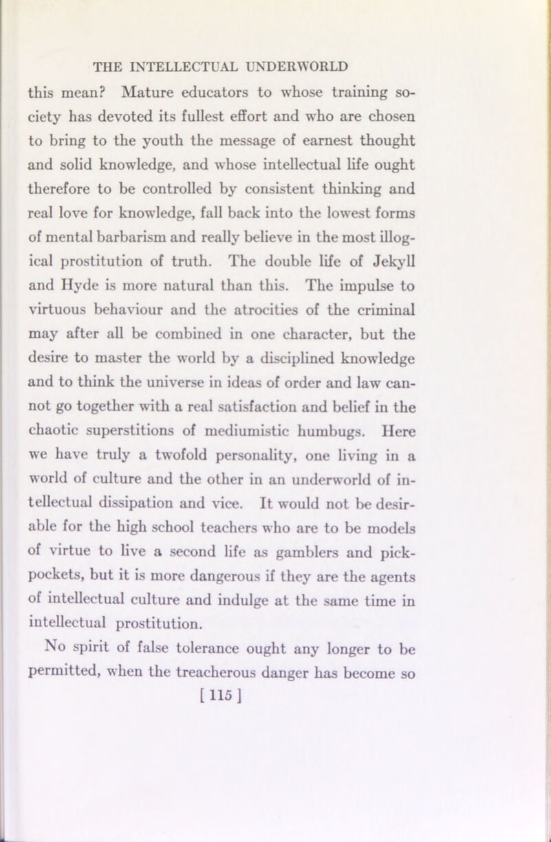 this mean? Mature educators to whose training so- ciety has devoted its fullest effort and who are chosen to bring to the youth the message of earnest thought and solid knowledge, and whose intellectual life ought therefore to be controlled by consistent thinking and real love for knowledge, fall back into the lowest forms of mental barbarism and really believe in the most illog- ical prostitution of truth. The double life of Jekyll and Hyde is more natural than this. The impulse to virtuous behaviour and the atrocities of the criminal may after all be combined in one character, but the desire to master the world by a disciplined knowledge and to think the universe in ideas of order and law can- not go together with a real satisfaction and belief in the chaotic superstitions of mediumistic humbugs. Here we have truly a twofold personality, one living in a world of culture and the other in an underworld of in- tellectual dissipation and vice. It would not be desir- able for the high school teachers who are to be models of virtue to live a second life as gamblers and pick- pockets, but it is more dangerous if they are the agents of intellectual culture and indulge at the same time in intellectual prostitution. No spirit of false tolerance ought any longer to be permitted, when the treacherous danger has become so [115]