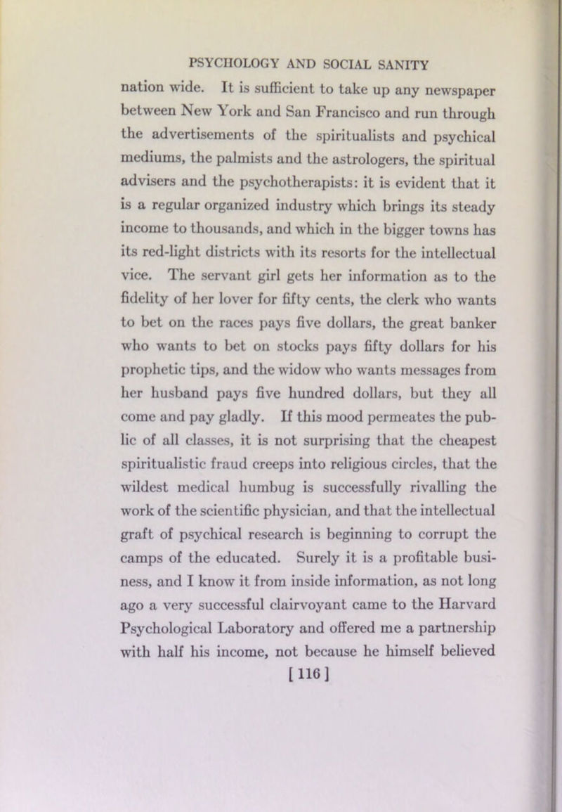 nation wide. It is sufficient to take up any newspaper between New York and San Francisco and run through the advertisements of the spiritualists and psychical mediums, the palmists and the astrologers, the spiritual advisers and the psychotherapists: it is evident that it is a regular organized industry which brings its steady income to thousands, and which in the bigger towns has its red-light districts with its resorts for the intellectual vice. The servant girl gets her information as to the fidelity of her lover for fifty cents, the clerk who wants to bet on the races pays five dollars, the great banker who wants to bet on stocks pays fifty dollars for his prophetic tips, and the widow who wants messages from her husband pays five hundred dollars, but they all come and pay gladly. If this mood permeates the pub- lic of all classes, it is not surprising that the cheapest spiritualistic fraud creeps into religious circles, that the wildest medical humbug is successfully rivalling the work of the scientific physician, and that the intellectual graft of psychical research is beginning to corrupt the camps of the educated. Surely it is a profitable busi- ness, and I know it from inside information, as not long ago a very successful clairvoyant came to the Harvard Psychological Laboratory and offered me a partnership with half his income, not because he himself believed [116]