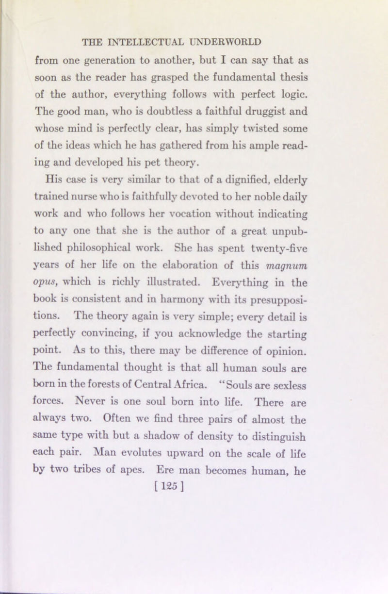 from one generation to another, but I can say that as soon as the reader has grasped the fundamental thesis of the author, everything follows with perfect logic. The good man, who is doubtless a faithful druggist and whose mind is perfectly clear, has simply twisted some of the ideas which he has gathered from his ample read- ing and developed his pet theory. His case is very similar to that of a dignified, elderly trained nurse who is faithfully devoted to her noble daily work and who follows her vocation without indicating to any one that she is the author of a great unpub- lished philosophical work. She has spent twenty-five years of her life on the elaboration of this magnum opus, which is richly illustrated. Everything in the book is consistent and in harmony with its presupposi- tions. The theory again is very simple; every detail is perfectly convincing, if you acknowledge the starting point. As to this, there may be difference of opinion. The fundamental thought is that all human souls are born in the forests of Central Africa. “ Souls are sexless forces. Never is one soul born into life. There are always two. Often we find three pairs of almost the same type with but a shadow of density to distinguish each pair. Man evolutes upward on the scale of life by two tribes of apes. Ere man becomes human, he [125]