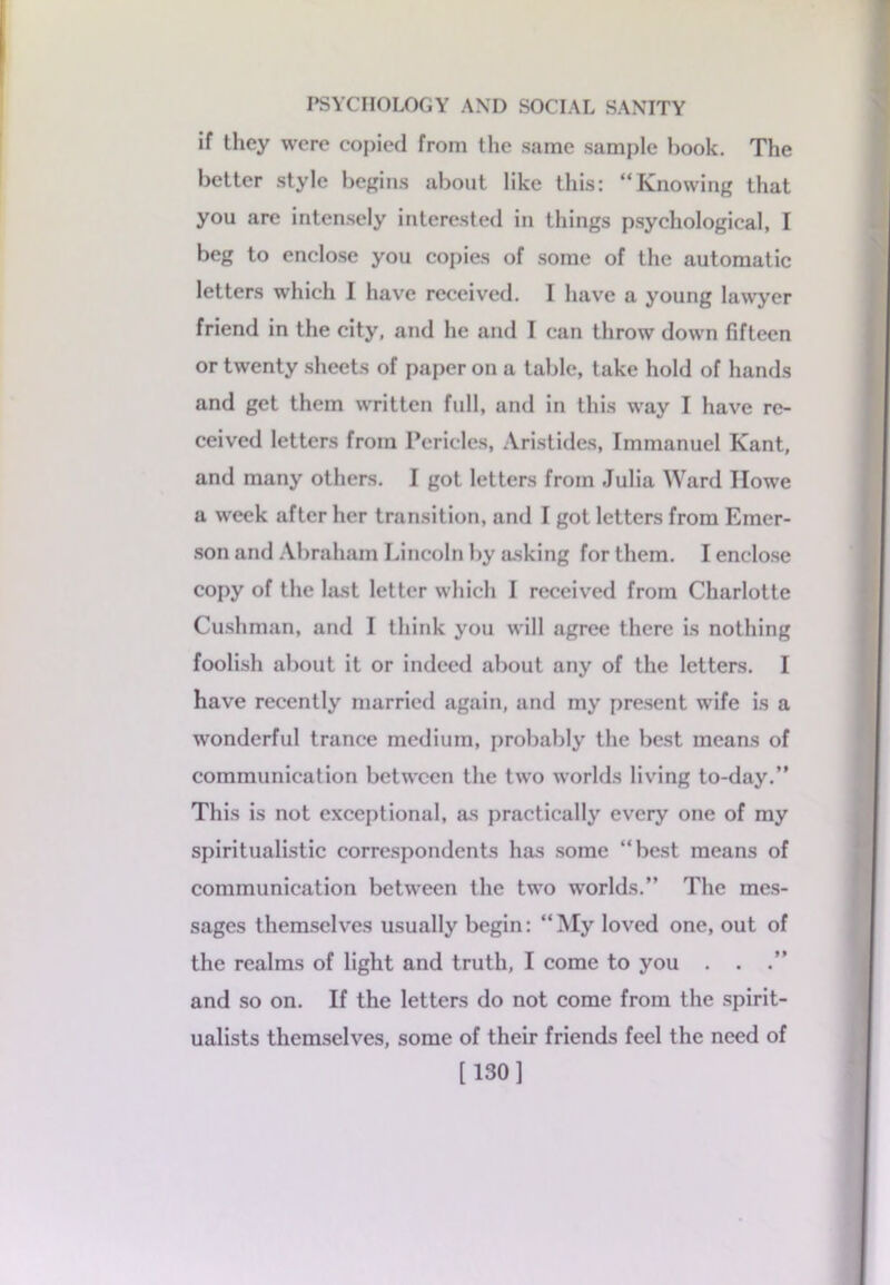 if they were copied from the same sample hook. The better style begins about like this: “Knowing that you are intensely interested in things psychological, I beg to enclose you copies of some of the automatic letters which I have received. I have a young lawyer friend in the city, and he and I can throw down fifteen or twenty sheets of paper on a table, take hold of hands and get them written full, and in this way I have re- ceived letters from Pericles, Aristides, Immanuel Kant, and many others. I got letters from Julia Ward Howe a week after her transition, and I got letters from Emer- son and Abraham Lincoln by asking for them. I enclose copy of the last letter which I received from Charlotte Cushman, and I think you will agree there is nothing foolish about it or indeed about any of the letters. I have recently married again, and my present wife is a wonderful trance medium, probably the best means of communication between the two worlds living to-day.” This is not exceptional, as practically every one of my spiritualistic correspondents has some “best means of communication between the two worlds.” The mes- sages themselves usually begin: “My loved one, out of the realms of light and truth, I come to you . . .” and so on. If the letters do not come from the spirit- ualists themselves, some of their friends feel the need of [130]