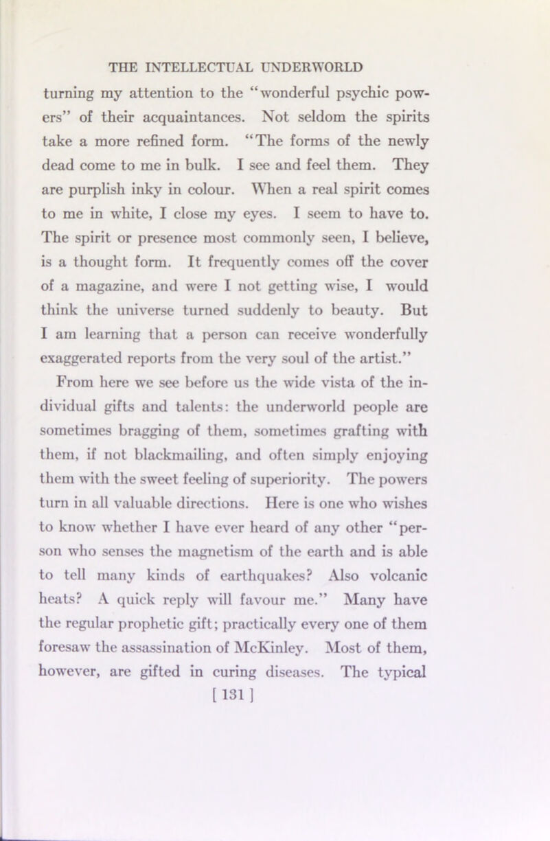 turning my attention to the “wonderful psychic pow- ers” of their acquaintances. Not seldom the spirits take a more refined form. “The forms of the newly dead come to me in bulk. I see and feel them. They are purplish inky in colour. When a real spirit comes to me in white, I close my eyes. I seem to have to. The spirit or presence most commonly seen, I believe, is a thought form. It frequently comes off the cover of a magazine, and were I not getting wise, I would think the universe turned suddenly to beauty. But I am learning that a person can receive wonderfully exaggerated reports from the very soul of the artist.” From here we see before us the wide vista of the in- dividual gifts and talents: the underworld people are sometimes bragging of them, sometimes grafting with them, if not blackmailing, and often simply enjoying them with the sweet feeling of superiority. The powers turn in all valuable directions. Here is one who wishes to know whether I have ever heard of any other “per- son who senses the magnetism of the earth and is able to tell many kinds of earthquakes? Also volcanic heats? A quick reply will favour me.” Many have the regular prophetic gift; practically every one of them foresaw the assassination of McKinley. Most of them, however, are gifted in curing diseases. The typical [131]