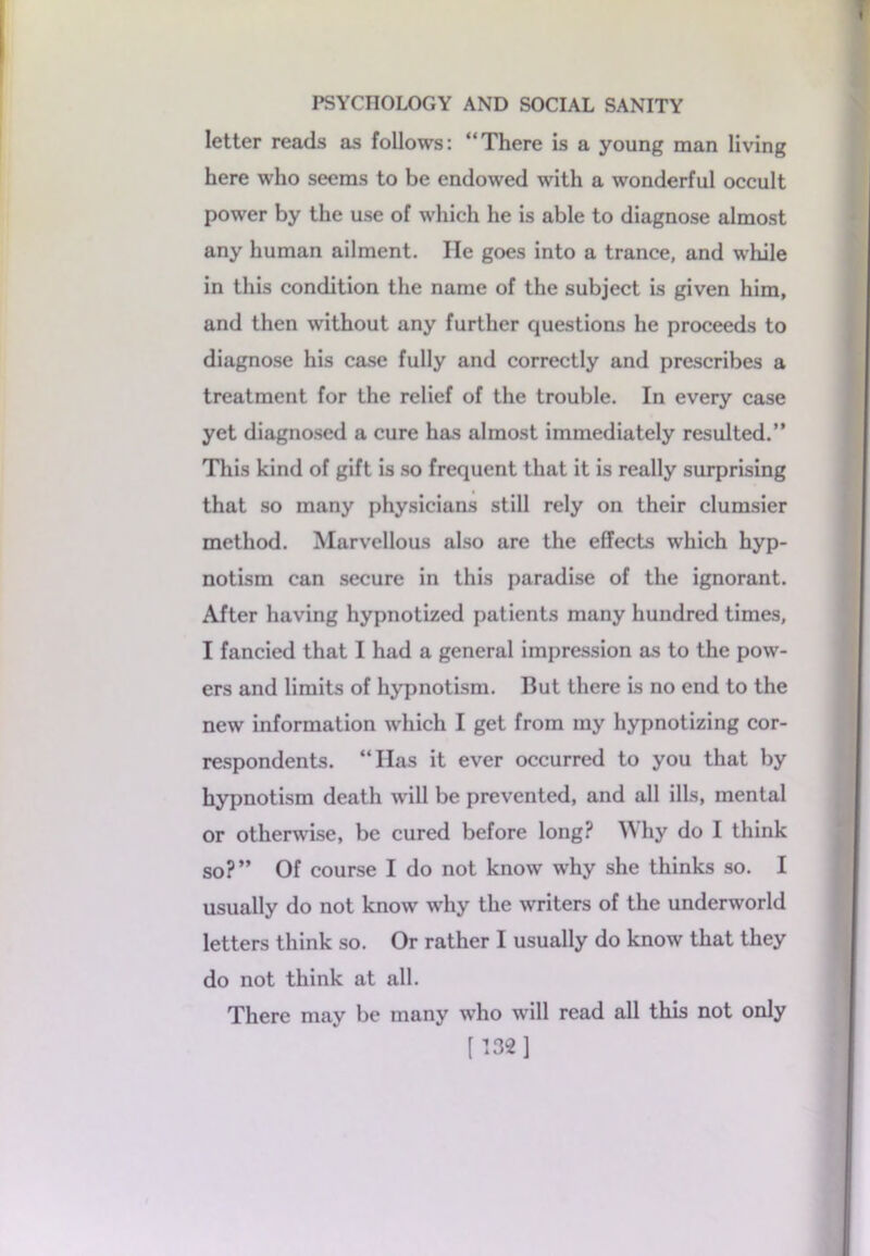 letter reads as follows: “There is a young man living here who seems to be endowed with a wonderful occult power by the use of which he is able to diagnose almost any human ailment. He goes into a trance, and while in this condition the name of the subject is given him, and then without any further questions he proceeds to diagnose his case fully and correctly and prescribes a treatment for the relief of the trouble. In every case yet diagnosed a cure has almost immediately resulted.” This kind of gift is so frequent that it is really surprising that so many physicians still rely on their clumsier method. Marvellous also are the effects which hyp- notism can secure in this paradise of the ignorant. After having hypnotized patients many hundred times, I fancied that I had a general impression as to the pow- ers and limits of hypnotism. But there is no end to the new information which I get from my hypnotizing cor- respondents. “Has it ever occurred to you that by hypnotism death will be prevented, and all ills, mental or otherwise, be cured before long? W hy do I think so?” Of course I do not know why she thinks so. I usually do not know why the writers of the underworld letters think so. Or rather I usually do know that they do not think at all. There may be many who will read all this not only [ 132 ]