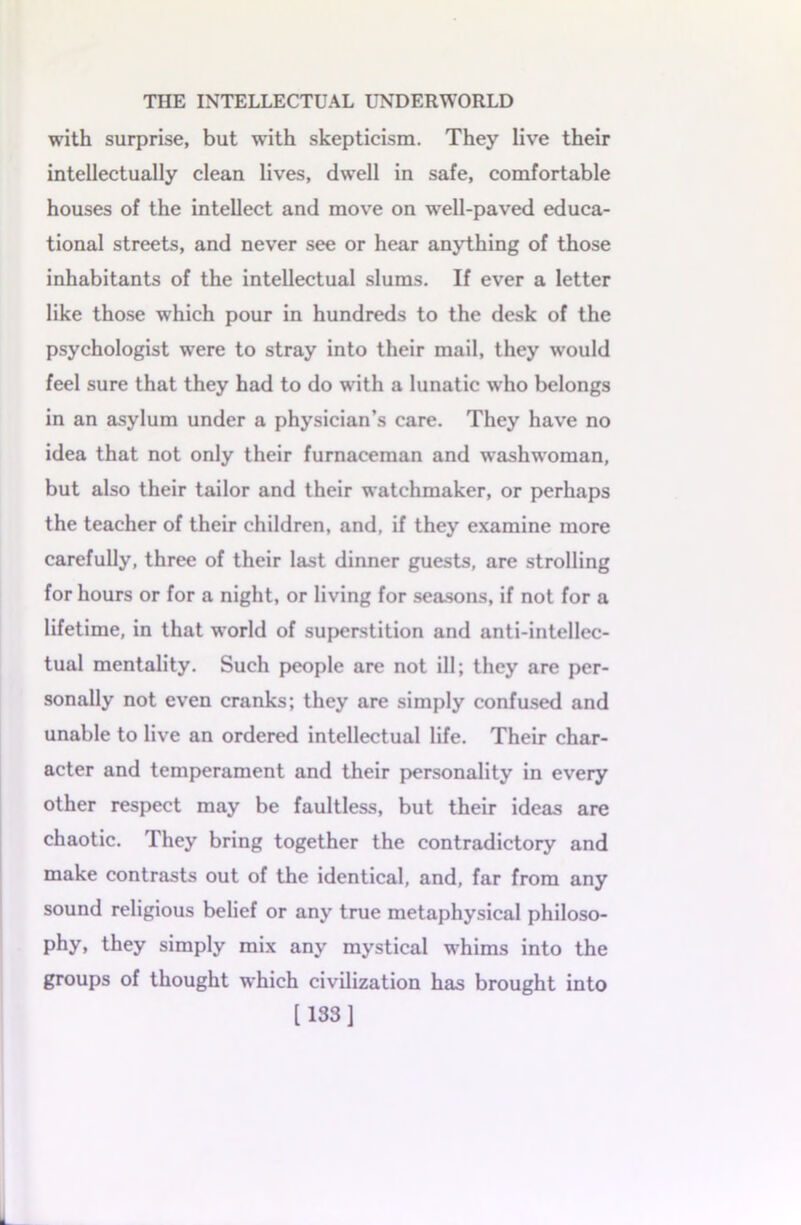 with surprise, but with skepticism. They live their intellectually clean lives, dwell in safe, comfortable houses of the intellect and move on well-paved educa- tional streets, and never see or hear anything of those inhabitants of the intellectual slums. If ever a letter like those which pour in hundreds to the desk of the psychologist were to stray into their mail, they would feel sure that they had to do with a lunatic who belongs in an asylum under a physician’s care. They have no idea that not only their furnaceman and washwoman, but also their tailor and their watchmaker, or perhaps the teacher of their children, and, if they examine more carefully, three of their last dinner guests, are strolling for hours or for a night, or living for seasons, if not for a lifetime, in that world of superstition and anti-intellec- tual mentality. Such people are not ill; they are per- sonally not even cranks; they are simply confused and unable to live an ordered intellectual life. Their char- acter and temperament and their personality in every other respect may be faultless, but their ideas are chaotic. They bring together the contradictory and make contrasts out of the identical, and, far from any sound religious belief or any true metaphysical philoso- phy, they simply mix any mystical whims into the groups of thought which civilization has brought into [133]