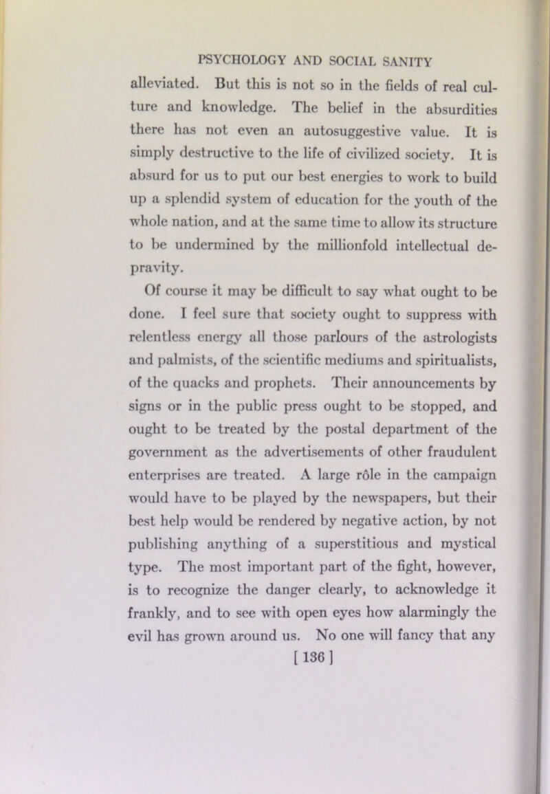 alleviated. But this is not so in the fields of real cul- ture and knowledge. The belief in the absurdities there has not even an autosuggestive value. It is simply destructive to the life of civilized society. It is absurd for us to put our best energies to work to build up a splendid system of education for the youth of the whole nation, and at the same time to allow its structure to be undermined by the millionfold intellectual de- pravity. Of course it may be difficult to say what ought to be done. I feel sure that society ought to suppress with relentless energy all those parlours of the astrologists and palmists, of the scientific mediums and spiritualists, of the quacks and prophets. Their announcements by signs or in the public press ought to be stopped, and ought to be treated by the postal department of the government as the advertisements of other fraudulent enterprises are treated. A large role in the campaign would have to be played by the newspapers, but their best help would be rendered by negative action, by not publishing anything of a superstitious and mystical type. The most important part of the fight, however, is to recognize the danger clearly, to acknowledge it frankly, and to see with open eyes how alarmingly the evil has grown around us. No one will fancy that any [136]