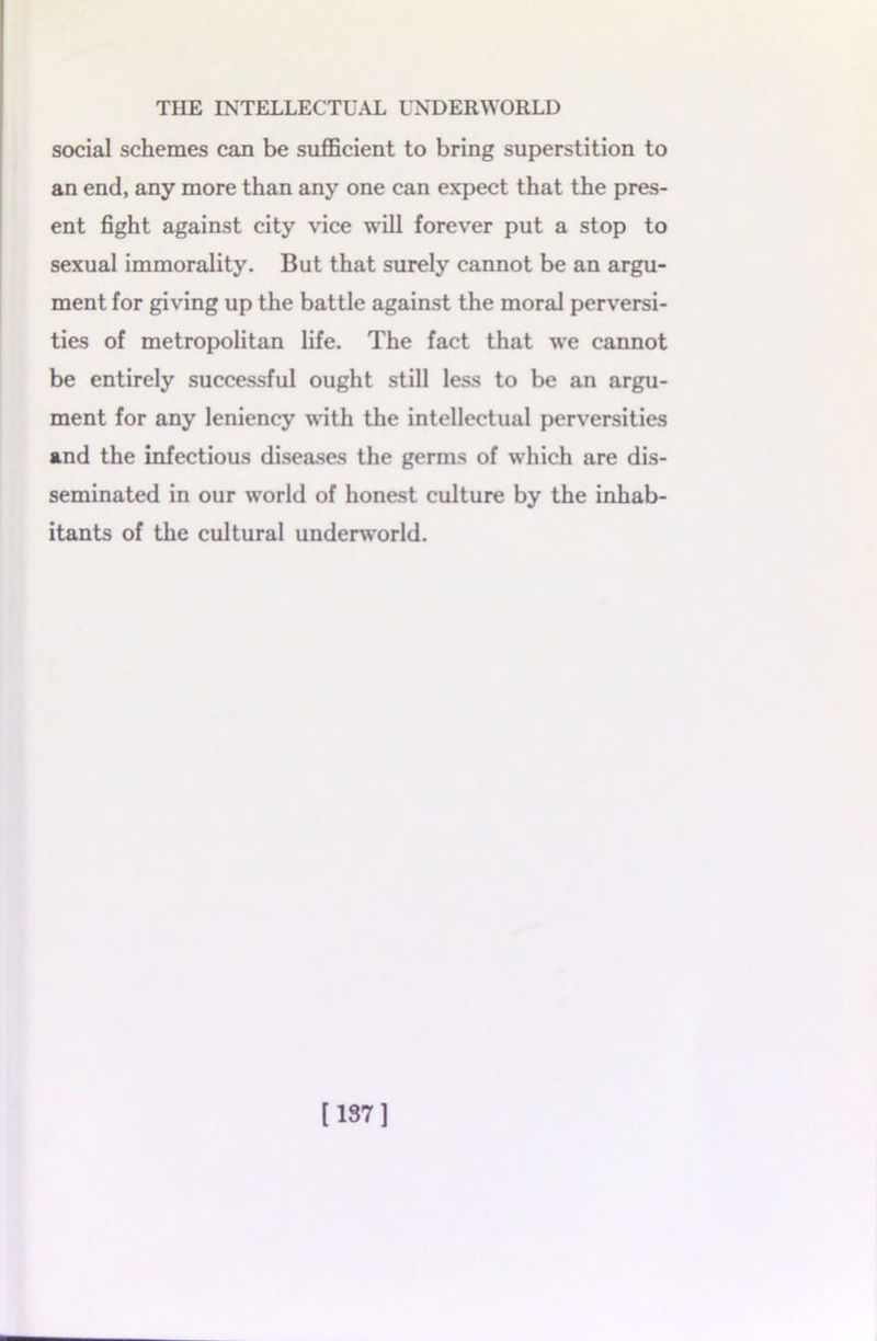 social schemes can be sufficient to bring superstition to an end, any more than any one can expect that the pres- ent fight against city vice will forever put a stop to sexual immorality. But that surely cannot be an argu- ment for giving up the battle against the moral perversi- ties of metropolitan life. The fact that we cannot be entirely successful ought still less to be an argu- ment for any leniency with the intellectual perversities and the infectious diseases the germs of which are dis- seminated in our world of honest culture by the inhab- itants of the cultural underworld. [137]