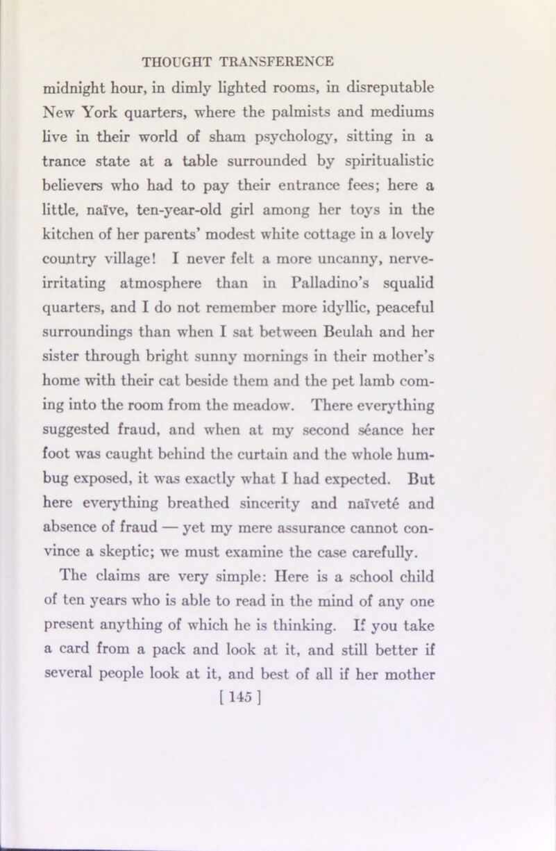 midnight hour, in dimly lighted rooms, in disreputable New York quarters, where the palmists and mediums live in their world of sham psychology, sitting in a trance state at a table surrounded by spiritualistic believers who had to pay their entrance fees; here a little, naive, ten-year-old girl among her toys in the kitchen of her parents’ modest white cottage in a lovely country village! I never felt a more uncanny, nerve- irritating atmosphere than in Palladino’s squalid quarters, and I do not remember more idyllic, peaceful surroundings than when I sat between Beulah and her sister through bright sunny mornings in their mother’s home with their cat beside them and the pet lamb com- ing into the room from the meadow. There everything suggested fraud, and when at my second seance her foot was caught behind the curtain and the whole hum- bug exposed, it was exactly what I had expected. But here everything breathed sincerity and naivete and absence of fraud — yet my mere assurance cannot con- vince a skeptic; we must examine the case carefully. The claims are very simple: Here is a school child of ten years who is able to read in the mind of any one present anything of which he is thinking. If you take a card from a pack and look at it, and still better if several people look at it, and best of all if her mother [145]
