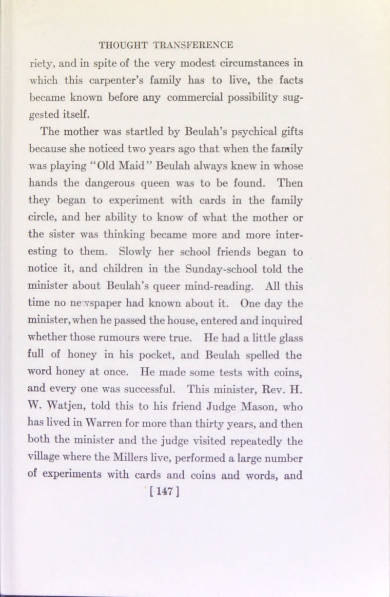 riety, and in spite of the very modest circumstances in which this carpenter’s family has to live, the facts became known before any commercial possibility sug- gested itself. The mother was startled by Beulah’s psychical gifts because she noticed two years ago that when the family was playing “Old Maid” Beulah always knew in whose hands the dangerous queen was to be found. Then they began to experiment with cards in the family circle, and her ability to know of what the mother or the sister was thinking became more and more inter- esting to them. Slowly her school friends began to notice it, and children in the Sunday-school told the minister about Beulah’s queer mind-reading. All this time no newspaper had known about it. One day the minister, when he passed the house, entered and inquired whether those rumours were true. lie had a little glass full of honey in his pocket, and Beulah spelled the word honey at once. He made some tests with coins, and every one was successful. This minister, Rev. H. W. Watjen, told this to his friend Judge Mason, who has lived in W arren for more than thirty years, and then both the minister and the judge visited repeatedly the village where the Millers live, performed a large number of experiments with cards and coins and words, and [147]