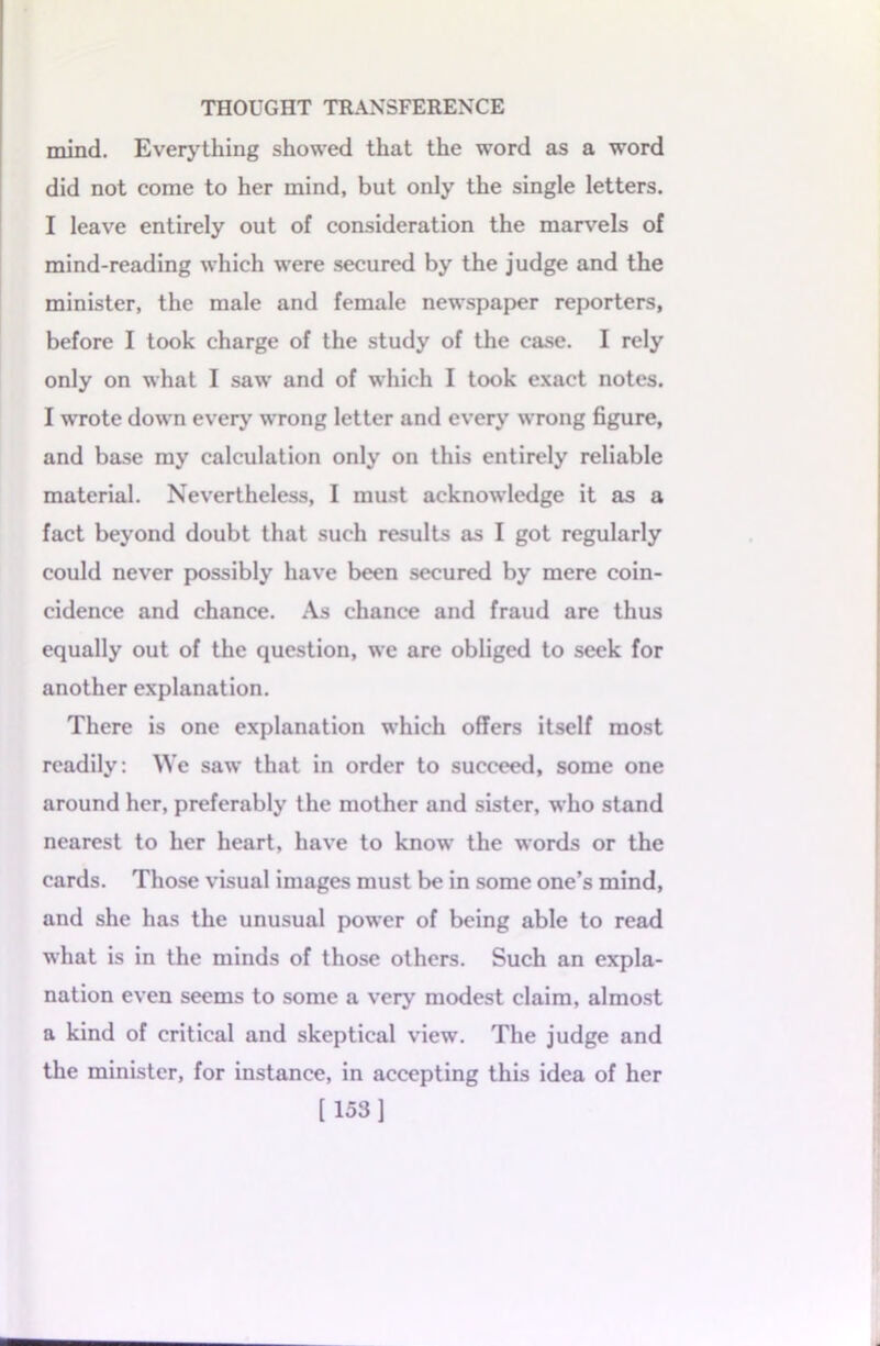 mind. Everything showed that the word as a word did not come to her mind, but only the single letters. I leave entirely out of consideration the marvels of mind-reading which were secured by the judge and the minister, the male and female newspaper reporters, before I took charge of the study of the case. I rely only on what I saw and of which I took exact notes. I wrote down every wrong letter and every wrong figure, and base my calculation only on this entirely reliable material. Nevertheless, I must acknowledge it as a fact beyond doubt that such results as I got regularly could never possibly have been secured by mere coin- cidence and chance. As chance and fraud are thus equally out of the question, we are obliged to seek for another explanation. There is one explanation which offers itself most readily: We saw that in order to succeed, some one around her, preferably the mother and sister, who stand nearest to her heart, have to know the words or the cards. Those visual images must be in some one’s mind, and she has the unusual power of being able to read what is in the minds of those others. Such an expla- nation even seems to some a very modest claim, almost a kind of critical and skeptical view. The judge and the minister, for instance, in accepting this idea of her [153]