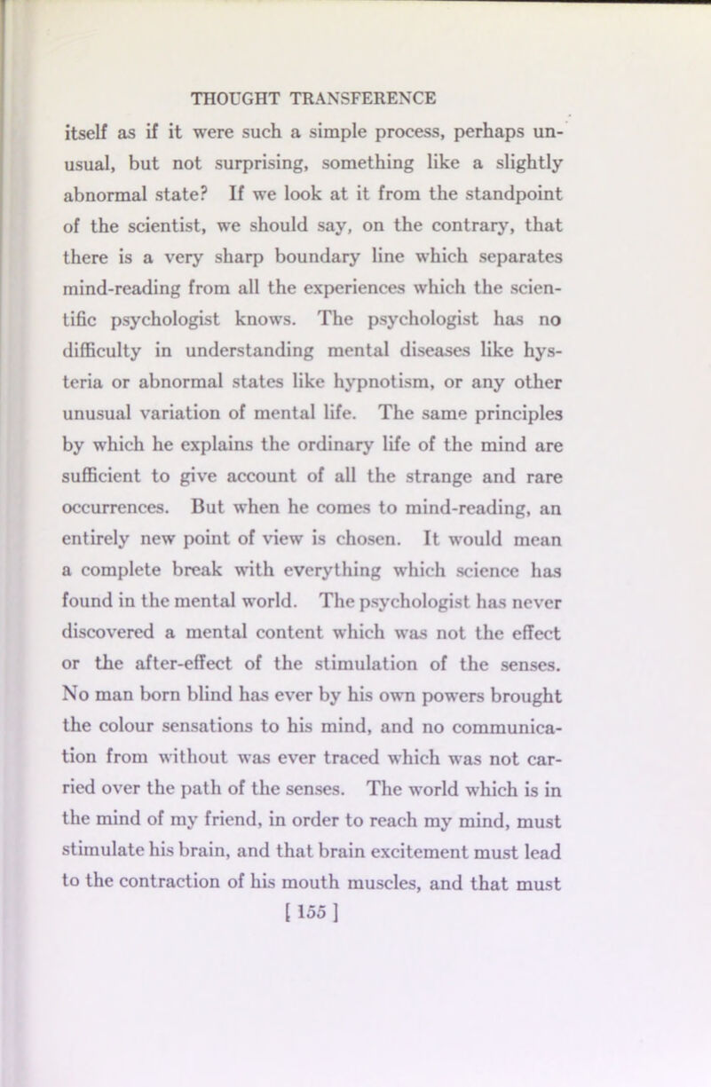 itself as if it were such a simple process, perhaps un- usual, but not surprising, something like a slightly abnormal state? If we look at it from the standpoint of the scientist, we should say, on the contrary, that there is a very sharp boundary line which separates mind-reading from all the experiences which the scien- tific psychologist knows. The psychologist has no difficulty in understanding mental diseases like hys- teria or abnormal states like hypnotism, or any other unusual variation of mental life. The same principles by which he explains the ordinary life of the mind are sufficient to give account of all the strange and rare occurrences. But when he comes to mind-reading, an entirely new point of view is chosen. It would mean a complete break with everything which science has found in the mental world. The psychologist has never discovered a mental content which was not the effect or the after-effect of the stimulation of the senses. No man born blind has ever by his own powers brought the colour sensations to his mind, and no communica- tion from without was ever traced which was not car- ried over the path of the senses. The world which is in the mind of my friend, in order to reach my mind, must stimulate his brain, and that brain excitement must lead to the contraction of his mouth muscles, and that must [155]