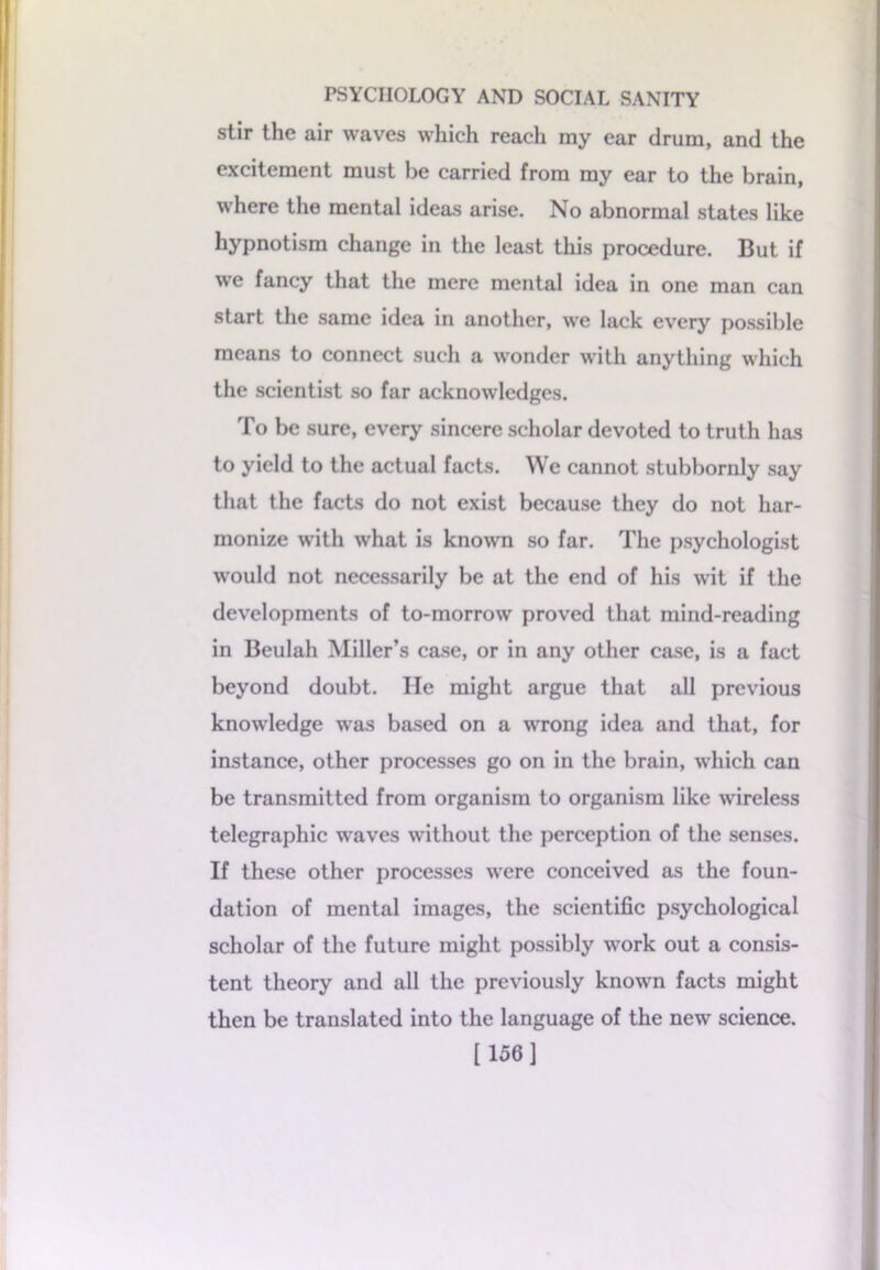 stir the air waves which reach my ear drum, and the excitement must be carried from my ear to the brain, where the mental ideas arise. No abnormal states like hypnotism change in the least this procedure. But if we fancy that the mere mental idea in one man can start the same idea in another, we lack every possible means to connect such a wonder with anything which the scientist so far acknowledges. To be sure, every sincere scholar devoted to truth has to yield to the actual facts. We cannot stubbornly say that the facts do not exist because they do not har- monize with what is known so far. The psychologist would not necessarily be at the end of his wit if the developments of to-morrow proved that mind-reading in Beulah Miller’s case, or in any other case, is a fact beyond doubt. lie might argue that all previous knowledge was based on a wrong idea and that, for instance, other processes go on in the brain, which can be transmitted from organism to organism like wireless telegraphic waves without the perception of the senses. If these other processes were conceived as the foun- dation of mental images, the scientific psychological scholar of the future might possibly work out a consis- tent theory and all the previously known facts might then be translated into the language of the new science. [156]