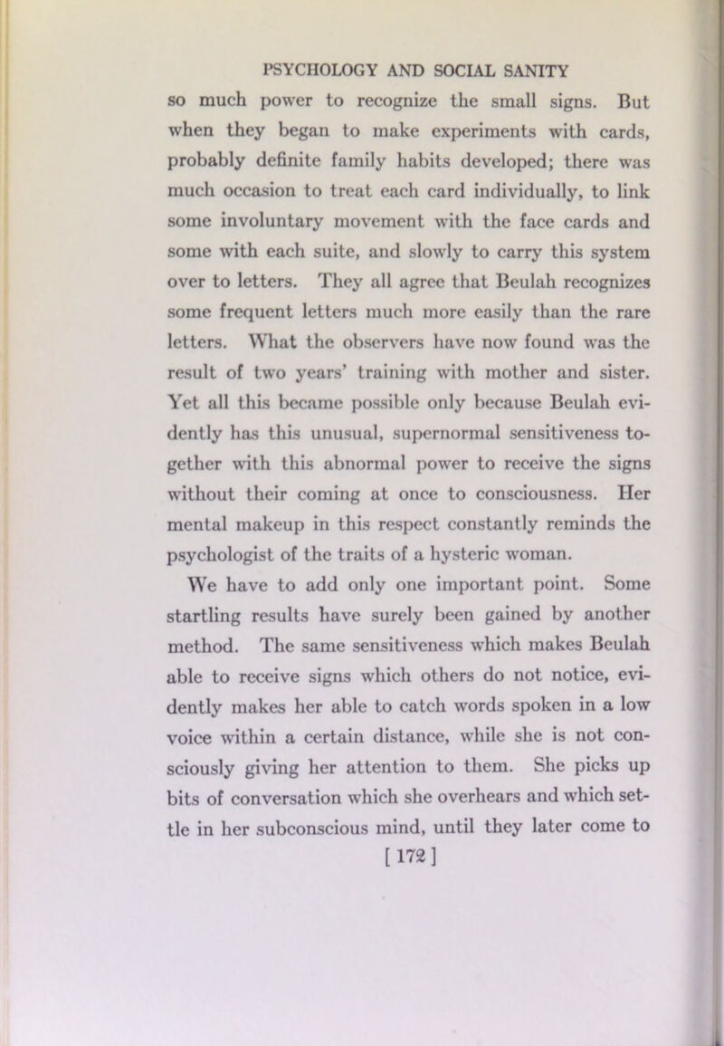 so much power to recognize the small signs. But when they began to make experiments with cards, probably definite family habits developed; there was much occasion to treat each card individually, to link some involuntary movement with the face cards and some with each suite, and slowly to carry this system over to letters. They all agree that Beulah recognizes some frequent letters much more easily than the rare letters. What the observers have now found was the result of two years’ training with mother and sister. Yet all this became possible only because Beulah evi- dently has this unusual, supernormal sensitiveness to- gether with this abnormal power to receive the signs without their coming at once to consciousness. Her mental makeup in this respect constantly reminds the psychologist of the traits of a hysteric woman. We have to add only one important point. Some startling results have surely been gained by another method. The same sensitiveness -which makes Beulah able to receive signs which others do not notice, evi- dently makes her able to catch words spoken in a low voice within a certain distance, while she is not con- sciously giving her attention to them. She picks up bits of conversation which she overhears and which set- tle in her subconscious mind, until they later come to [ 172]