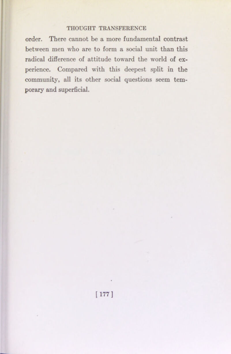 order. There cannot be a more fundamental contrast between men who are to form a social unit than this radical difference of attitude toward the world of ex- perience. Compared with this deepest split in the community, all its other social questions seem tem- porary and superficial. [177]