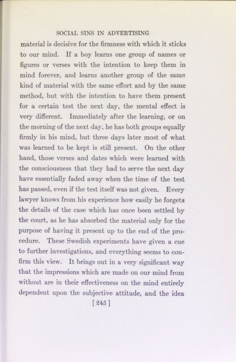 material is decisive for the firmness with which it sticks to our mind. If a boy learns one group of names or figures or verses with the intention to keep them in mind forever, and learns another group of the same kind of material with the same effort and by the same method, but with the intention to have them present for a certain test the next day, the mental effect is very different. Immediately after the learning, or on the morning of the next day, he has both groups equally firmly in his mind, but three days later most of what was learned to be kept is still present. On the other hand, those verses and dates which were learned with the consciousness that they had to serve the next day have essentially faded away when the time of the test has passed, even if the test itself was not given. Every lawyer knows from his experience how easily he forgets the details of the case which has once been settled by the court, as he has absorbed the material only for the purpose of having it present up to the end of the pro- cedure. These Swedish experiments have given a cue to further investigations, and everything seems to con- firm this view. It brings out in a very significant way that the impressions which are made on our mind from without are in their effectiveness on the mind entirely dependent upon the subjective attitude, and the idea [245 ]