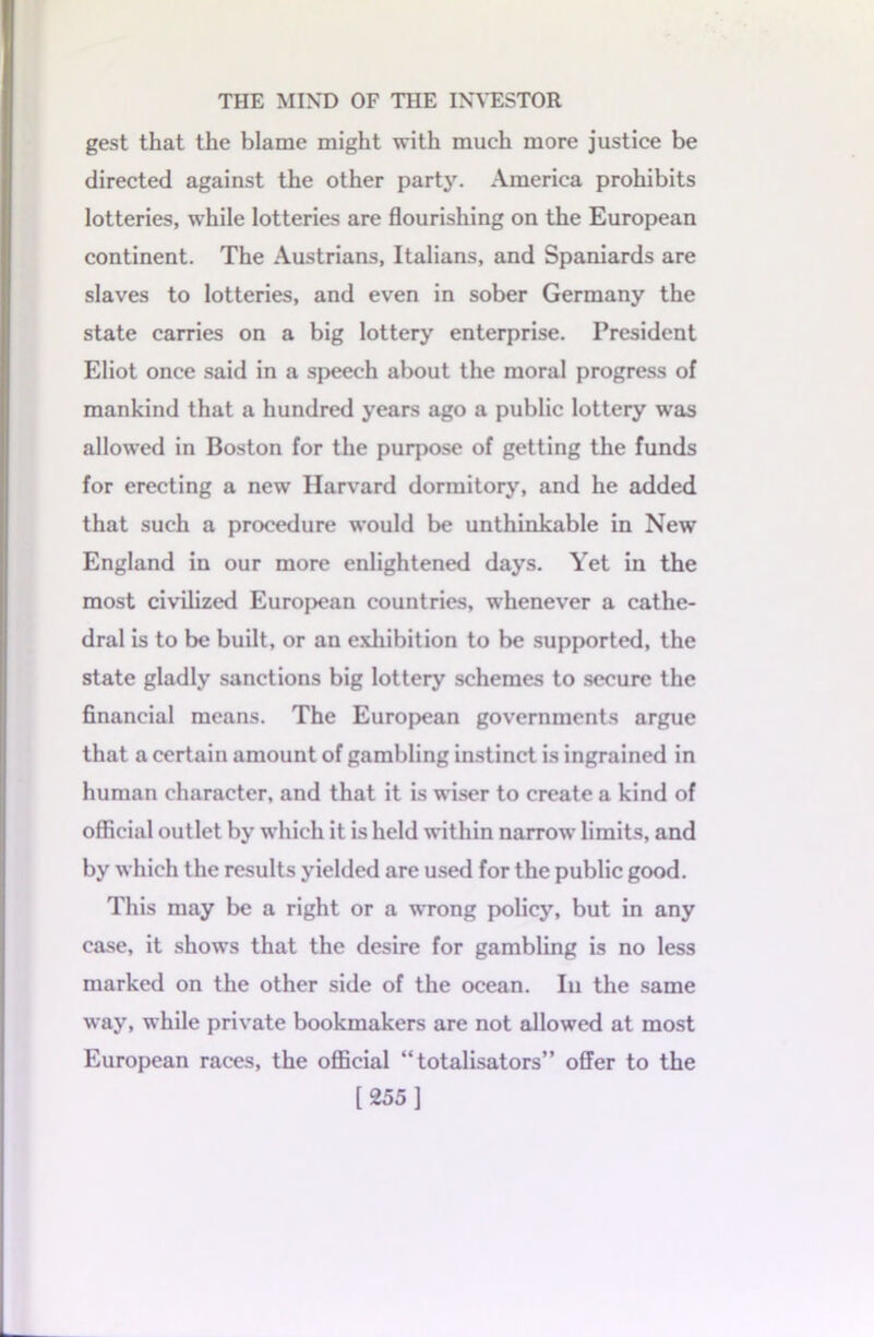 gest that the blame might with much more justice be directed against the other party. America prohibits lotteries, while lotteries are flourishing on the European continent. The Austrians, Italians, and Spaniards are slaves to lotteries, and even in sober Germany the state carries on a big lottery enterprise. President Eliot once said in a speech about the moral progress of mankind that a hundred years ago a public lottery was allowed in Boston for the purpose of getting the funds for erecting a new Harvard dormitory, and he added that such a procedure would be unthinkable in New England in our more enlightened days. Yet in the most civilized European countries, whenever a cathe- dral is to be built, or an exhibition to be supported, the state gladly sanctions big lottery schemes to secure the financial means. The European governments argue that a certain amount of gambling instinct is ingrained in human character, and that it is wiser to create a kind of official outlet by which it is held within narrow limits, and by which the results yielded are used for the public good. This may be a right or a wrong policy, but in any case, it shows that the desire for gambling is no less marked on the other side of the ocean. In the same way, while private bookmakers are not allowed at most European races, the official “ totalisators” offer to the [255 ]