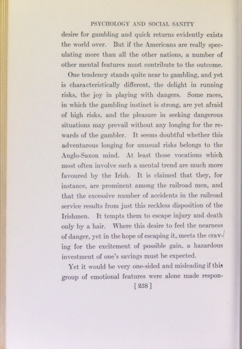 desire for gambling and quick returns evidently exists the world over. But if the Americans are really spec- ulating more than all the other nations, a number of other mental features must contribute to the outcome. One tendency stands quite near to gambling, and yet is characteristically different, the delight in running risks, the joy in playing with dangers. Some races, in which the gambling instinct is strong, are yet afraid of high risks, and the pleasure in seeking dangerous situations may prevail without any longing for the re- wards of the gambler. It seems doubtful whether this adventurous longing for unusual risks belongs to the Anglo-Saxon mind. At least those vocations which most often involve such a mental trend are much more favoured by the Irish. It is claimed that they, for instance, are prominent among the railroad men, and that the excessive number of accidents in the railroad service results from just this reckless disposition of the Irishmen. It tempts them to escape injury and death only by a hair. Where this desire to feel the nearness of danger, yet in the hope of escaping it, meets the crav- ing for the excitement of possible gain, a hazardous investment of one’s savings must be expected. Yet it would be very one-sided and misleading if this group of emotional features were alone made respon- [258]