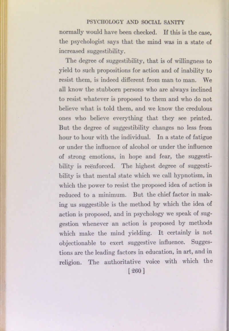 normally would have been checked. If this is the case, the psychologist says that the mind was in a state of increased suggestibility. The degree of suggestibility, that is of willingness to yield to such propositions for action and of inability to resist them, is indeed different from man to man. We all know the stubborn persons who are always inclined to resist whatever is proposed to them and who do not believe what is told them, and we know the credulous ones who believe everything that they see printed. But the degree of suggestibility changes no less from hour to hour with the individual. In a state of fatigue or under the influence of alcohol or under the influence of strong emotions, in hope and fear, the suggesti- bility is reenforced. The highest degree of suggesti- bility is that mental state which we call hypnotism, in which the power to resist the proposed idea of action is reduced to a minimum. But the chief factor in mak- ing us suggestible is the method by w’hich the idea of action is proposed, and in psychology we speak of sug- gestion whenever an action is proposed by methods which make the mind yielding. It certainly is not objectionable to exert suggestive influence. Sugges- tions are the leading factors in education, in art, and in religion. The authoritative voice with which the [260]