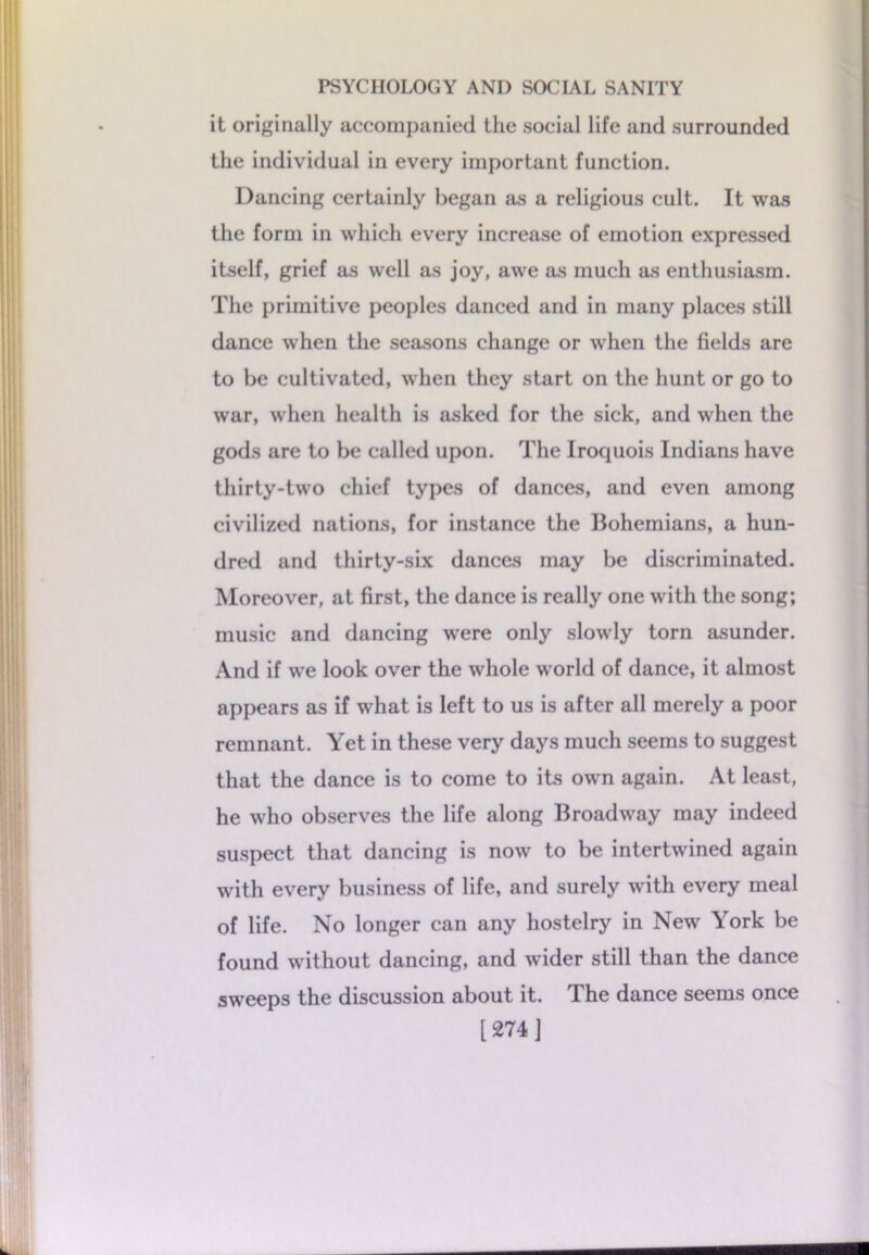 it originally accompanied the social life and surrounded the individual in every important function. Dancing certainly began as a religious cult. It was the form in which every increase of emotion expressed itself, grief as well as joy, awe as much as enthusiasm. The primitive peoples danced and in many places still dance when the seasons change or when the fields are to be cultivated, when they start on the hunt or go to war, when health is asked for the sick, and when the gods are to be called upon. The Iroquois Indians have thirty-two chief types of dances, and even among civilized nations, for instance the Bohemians, a hun- dred and thirty-six dances may be discriminated. Moreover, at first, the dance is really one with the song; music and dancing were only slowly torn asunder. And if we look over the whole world of dance, it almost appears as if what is left to us is after all merely a poor remnant. Yet in these very days much seems to suggest that the dance is to come to its own again. At least, he who observes the life along Broadway may indeed suspect that dancing is now to be intertwined again with every business of life, and surely with every meal of life. No longer can any hostelry in New York be found without dancing, and wider still than the dance sweeps the discussion about it. The dance seems once [274 J