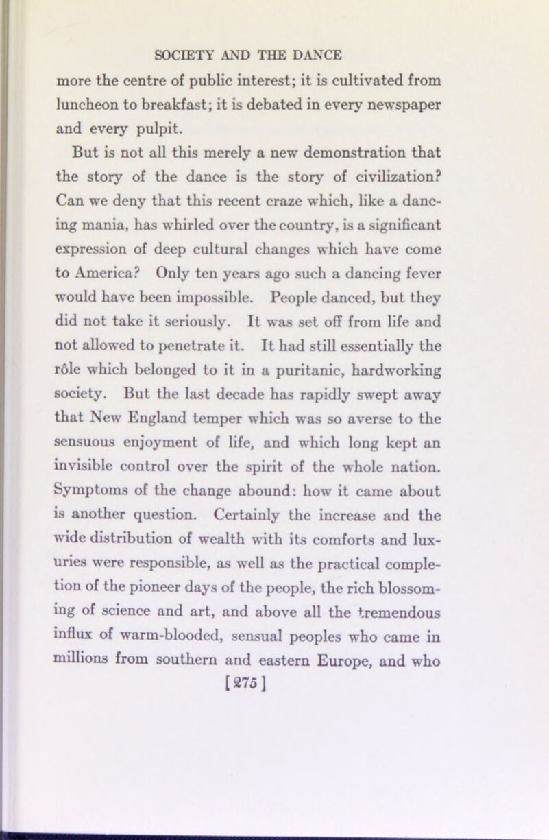 more the centre of public interest; it is cultivated from luncheon to breakfast; it is debated in every newspaper and every pulpit. But is not all this merely a new demonstration that the story of the dance is the story of civilization? Can we deny that this recent craze which, like a danc- ing mania, has whirled over the country, is a significant expression of deep cultural changes which have come to America? Only ten years ago such a dancing fever would have been impossible. People danced, but they did not take it seriously. It was set off from life and not allowed to penetrate it. It had still essentially the role which belonged to it in a puritanic, hardworking society. But the last decade has rapidly swept away that New England temper which was so averse to the sensuous enjoyment of life, and which long kept an invisible control over the spirit of the whole nation. Symptoms of the change abound: how it came about is another question. Certainly the increase and the wide distribution of wealth with its comforts and lux- uries were responsible, as well as the practical comple- tion of the pioneer days of the people, the rich blossom- ing of science and art, and above all the tremendous influx of warm-blooded, sensual peoples who came in millions from southern and eastern Europe, and who [275]