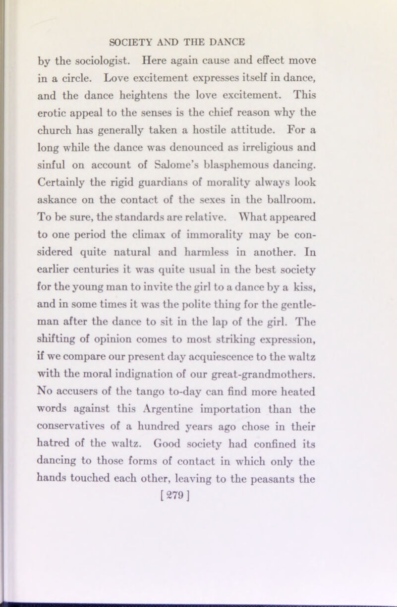 by the sociologist. Here again cause and effect move in a circle. Love excitement expresses itself in dance, and the dance heightens the love excitement. This erotic appeal to the senses is the chief reason why the church has generally taken a hostile attitude. For a long while the dance was denounced as irreligious and sinful on account of Salome’s blasphemous dancing. Certainly the rigid guardians of morality always look askance on the contact of the sexes in the ballroom. To be sure, the standards are relative. What appeared to one period the climax of immorality may be con- sidered quite natural and harmless in another. In earlier centuries it was quite usual in the best society for the young man to invite the girl to a dance by a kiss, and in some times it was the polite thing for the gentle- man after the dance to sit in the lap of the girl. The shifting of opinion comes to most striking expression, if we compare our present day acquiescence to the waltz with the moral indignation of our great-grandmothers. No accusers of the tango to-day can find more heated words against this Argentine importation than the conservatives of a hundred years ago chose in their hatred of the waltz. Good society had confined its dancing to those forms of contact in which only the hands touched each other, leaving to the peasants the [279]